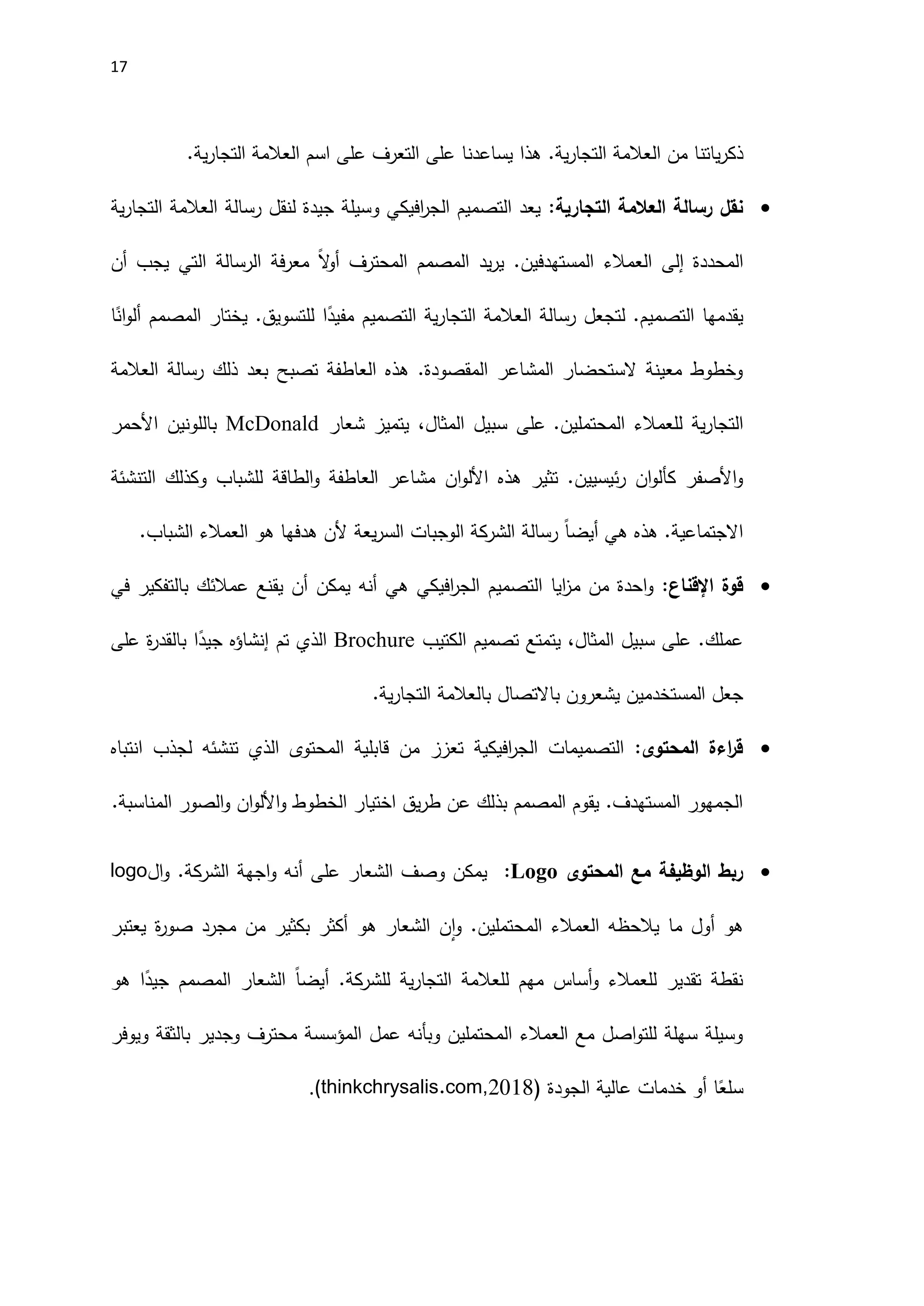 17
.‫ية‬‫ر‬‫التجا‬ ‫العالمة‬ ‫من‬ ‫ياتنا‬‫ر‬‫ذك‬
.‫ية‬‫ر‬‫التجا‬ ‫العالمة‬ ‫اسم‬ ‫على‬ ‫التعرف‬ ‫على‬ ‫يساعدنا‬ ‫هذا‬

:‫التجارية‬ ‫العالمة‬ ‫رسالة‬ ‫نقل‬
‫ية‬‫ر‬‫التجا‬ ‫العالمة‬ ‫رسالة‬ ‫لنقل‬ ‫جيدة‬ ‫وسيلة‬ ‫افيكي‬
‫ر‬‫الج‬ ‫التصميم‬ ‫يعد‬
‫المحددة‬
‫إلى‬
‫أن‬ ‫يجب‬ ‫التي‬ ‫الرسالة‬ ‫فة‬‫ر‬‫مع‬ ً‫ال‬
‫و‬‫أ‬ ‫المحترف‬ ‫المصمم‬ ‫يد‬‫ر‬‫ي‬ .‫المستهدفين‬ ‫العمالء‬
‫ا‬ً
‫ان‬‫و‬‫أل‬ ‫المصمم‬ ‫يختار‬ .‫للتسويق‬ ‫ا‬ً
‫مفيد‬ ‫التصميم‬ ‫ية‬‫ر‬‫التجا‬ ‫العالمة‬ ‫رسالة‬ ‫لتجعل‬ .‫التصميم‬ ‫يقدمها‬
‫العالمة‬ ‫رسالة‬ ‫ذلك‬ ‫بعد‬ ‫تصبح‬ ‫العاطفة‬ ‫هذه‬ .‫المقصودة‬ ‫المشاعر‬ ‫الستحضار‬ ‫معينة‬ ‫وخطوط‬
‫للعمال‬ ‫ية‬‫ر‬‫التجا‬
.‫المحتملين‬ ‫ء‬
‫شعار‬ ‫يتميز‬ ،‫المثال‬ ‫سبيل‬ ‫على‬
McDonald
‫اَلحمر‬ ‫باللونين‬
‫هذه‬ ‫تثير‬ .‫ئيسيين‬‫ر‬ ‫ان‬‫و‬‫كأل‬ ‫اَلصفر‬‫و‬
‫ان‬‫و‬‫اَلل‬
‫التنشئة‬ ‫وكذلك‬ ‫للشباب‬ ‫الطاقة‬‫و‬ ‫العاطفة‬ ‫مشاعر‬
‫هي‬ ‫هذه‬ .‫االجتماعية‬
ً‫ا‬‫أيض‬
.‫الشباب‬ ‫العمالء‬ ‫هو‬ ‫هدفها‬ ‫َلن‬ ‫يعة‬‫ر‬‫الس‬ ‫الوجبات‬ ‫الشركة‬ ‫رسالة‬

:‫اإلقناع‬ ‫قوة‬
‫م‬ ‫من‬ ‫احدة‬‫و‬
‫في‬ ‫بالتفكير‬ ‫عمالئك‬ ‫يقنع‬ ‫أن‬ ‫يمكن‬ ‫أنه‬ ‫هي‬ ‫افيكي‬
‫ر‬‫الج‬ ‫التصميم‬ ‫ايا‬
‫ز‬
‫الكتيب‬ ‫تصميم‬ ‫يتمتع‬ ،‫المثال‬ ‫سبيل‬ ‫على‬ .‫عملك‬
Brochure
‫على‬ ‫ة‬
‫ر‬‫بالقد‬ ‫ا‬ً
‫جيد‬ ‫إنشاؤه‬ ‫تم‬ ‫الذي‬
.‫ية‬‫ر‬‫التجا‬ ‫بالعالمة‬ ‫باالتصال‬ ‫يشعرون‬ ‫المستخدمين‬ ‫جعل‬

:‫المحتوى‬ ‫اءة‬
‫ر‬‫ق‬
‫المحتوى‬ ‫قابلية‬ ‫من‬ ‫تعزز‬ ‫افيكية‬
‫ر‬‫الج‬ ‫التصميمات‬
‫انتباه‬ ‫لجذب‬ ‫تنشئه‬ ‫الذي‬
‫و‬ ‫الخطوط‬ ‫اختيار‬ ‫يق‬‫ر‬‫ط‬ ‫عن‬ ‫بذلك‬ ‫المصمم‬ ‫يقوم‬ .‫المستهدف‬ ‫الجمهور‬
‫ان‬‫و‬‫اَلل‬
‫المناسبة‬ ‫الصور‬‫و‬
.

‫المحتوى‬ ‫مع‬ ‫الوظيفة‬ ‫ربط‬
:Logo
‫اجهة‬‫و‬ ‫أنه‬ ‫على‬ ‫الشعار‬ ‫وصف‬ ‫يمكن‬
‫ال‬
‫ال‬‫و‬ .‫شركة‬
logo
‫هو‬
‫مجرد‬ ‫من‬ ‫بكثير‬ ‫أكثر‬ ‫هو‬ ‫الشعار‬ ‫ن‬‫ا‬‫و‬ .‫المحتملين‬ ‫العمالء‬ ‫يالحظه‬ ‫ما‬ ‫أول‬
‫ة‬
‫ر‬‫صو‬
‫يعتبر‬
.‫للشركة‬ ‫ية‬‫ر‬‫التجا‬ ‫للعالمة‬ ‫مهم‬ ‫أساس‬‫و‬ ‫للعمالء‬ ‫تقدير‬ ‫نقطة‬
ً‫ا‬‫أيض‬
‫هو‬ ‫ا‬ً
‫جيد‬ ‫المصمم‬ ‫الشعار‬
‫ويوفر‬ ‫بالثقة‬ ‫وجدير‬ ‫محترف‬ ‫المؤسسة‬ ‫عمل‬ ‫وبأنه‬ ‫المحتملين‬ ‫العمالء‬ ‫مع‬ ‫اصل‬‫و‬‫للت‬ ‫سهلة‬ ‫وسيلة‬
‫الجودة‬ ‫عالية‬ ‫خدمات‬ ‫أو‬ ‫ا‬ً
‫سلع‬
(
.(thinkchrysalis.com,2018
 