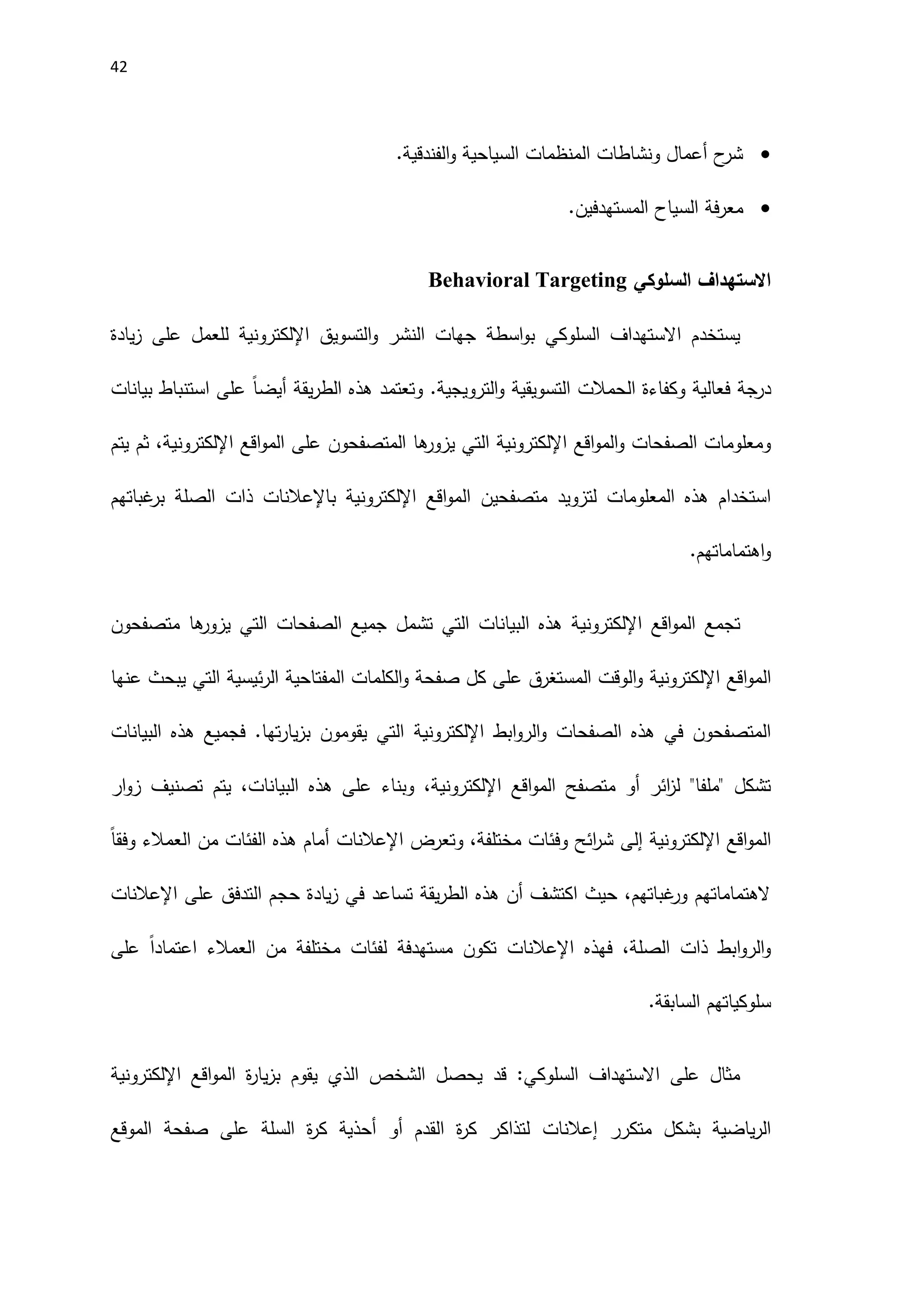 42

.‫الفندقية‬‫و‬ ‫السياحية‬ ‫المنظمات‬ ‫ونشاطات‬ ‫أعمال‬ ‫ح‬
‫شر‬

‫المستهدفين‬ ‫السياح‬ ‫فة‬‫ر‬‫مع‬
.
‫االستهداف‬
‫السلوكي‬
Behavioral Targeting
‫السلوكي‬ ‫االستهداف‬ ‫يستخدم‬
‫التسويق‬‫و‬ ‫النشر‬ ‫جهات‬ ‫اسطة‬‫و‬‫ب‬
‫اإللكتروني‬
‫ة‬
‫على‬ ‫للعمل‬
‫يادة‬‫ز‬
‫درجة‬
‫وكفاءة‬ ‫فعالية‬
‫ال‬
‫حمالت‬
‫التسويقية‬
‫و‬ .‫الترويجية‬‫و‬
‫يقة‬‫ر‬‫الط‬ ‫هذه‬ ‫تعتمد‬
ً‫ا‬‫أيض‬
‫بيانات‬ ‫استنباط‬ ‫على‬
‫اقع‬‫و‬‫الم‬‫و‬ ‫الصفحات‬ ‫ومعلومات‬
‫اإللكتروني‬
‫ها‬
‫يزور‬ ‫التي‬ ‫ة‬
‫ال‬
‫متصفحو‬
‫ن‬
‫على‬
‫اقع‬‫و‬‫الم‬
‫اإللكتروني‬
‫يتم‬ ‫ثم‬ ،‫ة‬
‫متصفحي‬ ‫لتزويد‬ ‫المعلومات‬ ‫هذه‬ ‫استخدام‬
‫ن‬
‫اقع‬‫و‬‫الم‬
‫اإللكتروني‬
‫ب‬ ‫ة‬
‫اإلعالنات‬
‫غباتهم‬
‫بر‬ ‫الصلة‬ ‫ذات‬
‫اهتماماتهم‬‫و‬
.
‫اقع‬‫و‬‫الم‬ ‫تجمع‬
‫اإللكتروني‬
‫متصفحو‬ ‫ها‬
‫يزور‬ ‫التي‬ ‫الصفحات‬ ‫جميع‬ ‫تشمل‬ ‫التي‬ ‫البيانات‬ ‫هذه‬ ‫ة‬
‫ن‬
‫اقع‬‫و‬‫الم‬
‫اإللكتروني‬
‫ة‬
‫المفتاحية‬ ‫الكلمات‬‫و‬ ‫صفحة‬ ‫كل‬ ‫على‬ ‫المستغرق‬ ‫الوقت‬‫و‬
‫ئيسية‬‫ر‬‫ال‬
‫عنها‬ ‫يبحث‬ ‫التي‬
‫ابط‬‫و‬‫الر‬‫و‬ ‫الصفحات‬ ‫هذه‬ ‫في‬ ‫المتصفحون‬
‫اإللكتروني‬
‫ة‬
‫البي‬ ‫هذه‬ ‫فجميع‬ .‫تها‬‫ر‬‫يا‬‫ز‬‫ب‬ ‫يقومون‬ ‫التي‬
‫انات‬
‫اقع‬‫و‬‫الم‬ ‫متصفح‬ ‫أو‬ ‫ائر‬
‫ز‬‫ل‬ "‫"ملفا‬ ‫تشكل‬
‫اإللكتروني‬
‫ار‬‫و‬‫ز‬ ‫تصنيف‬ ‫يتم‬ ،‫البيانات‬ ‫هذه‬ ‫على‬ ‫وبناء‬ ،‫ة‬
‫اقع‬‫و‬‫الم‬
‫اإللكتروني‬
‫ة‬
‫إلى‬
‫وتعرض‬ ،‫مختلفة‬ ‫وفئات‬ ‫ائح‬
‫ر‬‫ش‬
‫اإلعالنات‬
‫من‬ ‫الفئات‬ ‫هذه‬ ‫أمام‬
‫العمالء‬
ً‫ا‬‫وفق‬
‫على‬ ‫التدفق‬ ‫حجم‬ ‫يادة‬‫ز‬ ‫في‬ ‫تساعد‬ ‫يقة‬‫ر‬‫الط‬ ‫هذه‬ ‫أن‬ ‫اكتشف‬ ‫حيث‬ ،‫غباتهم‬
‫ور‬ ‫الهتماماتهم‬
‫اإلعالنات‬
‫فهذه‬ ،‫الصلة‬ ‫ذات‬ ‫ابط‬‫و‬‫الر‬‫و‬
‫اإلعالنات‬
‫ا‬ ‫من‬ ‫مختلفة‬ ‫لفئات‬ ‫مستهدفة‬ ‫تكون‬
‫لعمالء‬
ً‫ا‬‫اعتماد‬
‫على‬
.‫السابقة‬ ‫سلوكياتهم‬
‫قد‬ :‫السلوكي‬ ‫االستهداف‬ ‫على‬ ‫مثال‬
‫يحصل‬
‫الذي‬ ‫الشخص‬
‫ة‬
‫ر‬‫يا‬‫ز‬‫ب‬ ‫يقوم‬
‫اقع‬‫و‬‫الم‬
‫اإللكتروني‬
‫ة‬
‫متكرر‬ ‫بشكل‬ ‫ياضية‬‫ر‬‫ال‬
‫إعالنات‬
‫الموقع‬ ‫صفحة‬ ‫على‬ ‫السلة‬ ‫ة‬
‫ر‬‫ك‬ ‫أحذية‬ ‫أو‬ ‫القدم‬ ‫ة‬
‫ر‬‫ك‬ ‫لتذاكر‬
 