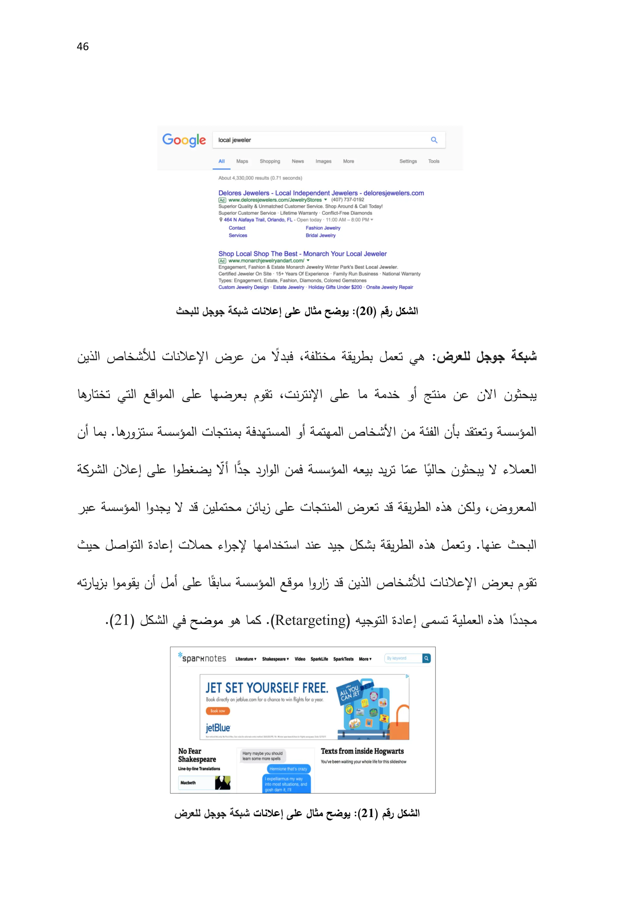 46
‫رقم‬ ‫الشكل‬
)
02
(
‫إعالنات‬ ‫على‬ ‫مثال‬ ‫يوضح‬ :
‫للبحث‬ ‫جوجل‬ ‫شبكة‬
‫للعرض‬ ‫جوجل‬ ‫شبكة‬
:
‫عرض‬ ‫من‬ ً
‫فبدال‬ ،‫مختلفة‬ ‫يقة‬‫ر‬‫بط‬ ‫تعمل‬ ‫هي‬
‫اإلعالنات‬
‫الذين‬ ‫لألشخاص‬
‫يبحثون‬
‫االن‬
‫ها‬
‫تختار‬ ‫التي‬ ‫اقع‬‫و‬‫الم‬ ‫على‬ ‫بعرضها‬ ‫تقوم‬ ،‫نت‬‫ر‬‫اإلنت‬ ‫على‬ ‫ما‬ ‫خدمة‬ ‫أو‬ ‫منتج‬ ‫عن‬
‫وتعتقد‬ ‫المؤسسة‬
‫المهتمة‬ ‫اَلشخاص‬ ‫من‬ ‫الفئة‬ ‫بأن‬
‫المستهدفة‬ ‫أو‬
‫بمنتجات‬
‫المؤسسة‬
‫أن‬ ‫بما‬ .‫ها‬
‫ستزور‬
‫العمالء‬
‫بيعه‬ ‫يد‬‫ر‬‫ت‬ ‫ا‬ّ
‫عم‬ ‫ا‬ً
‫حالي‬ ‫يبحثون‬ ‫ال‬
‫المؤسسة‬
‫إعالن‬ ‫على‬ ‫ا‬‫و‬‫يضغط‬ ّ
‫أال‬ ‫ا‬ًّ
‫جد‬ ‫ارد‬‫و‬‫ال‬ ‫فمن‬
‫الشركة‬
‫ال‬
‫تعرض‬ ‫قد‬ ‫يقة‬‫ر‬‫الط‬ ‫هذه‬ ‫ولكن‬ ،‫معروض‬
‫ال‬
‫ا‬‫و‬‫يجد‬ ‫ال‬ ‫قد‬ ‫محتملين‬ ‫بائن‬‫ز‬ ‫على‬ ‫منتجات‬
‫المؤسسة‬
‫عبر‬
.‫عنها‬ ‫البحث‬
‫و‬
‫حيث‬ ‫اصل‬‫و‬‫الت‬ ‫إعادة‬ ‫حمالت‬ ‫اء‬
‫ر‬‫إلج‬ ‫استخدامها‬ ‫عند‬ ‫جيد‬ ‫بشكل‬ ‫يقة‬‫ر‬‫الط‬ ‫هذه‬ ‫تعمل‬
‫بعرض‬ ‫تقوم‬
‫اإلعالنات‬
‫موقع‬ ‫ا‬‫و‬‫ار‬
‫ز‬ ‫قد‬ ‫الذين‬ ‫لألشخاص‬
‫المؤسسة‬
‫ته‬‫ر‬‫يا‬‫ز‬‫ب‬ ‫ا‬‫و‬‫يقوم‬ ‫أن‬ ‫أمل‬ ‫على‬ ‫ا‬ً‫سابق‬
‫ا‬ً
‫مجدد‬
‫التوجيه‬ ‫إعادة‬ ‫تسمى‬ ‫العملية‬ ‫هذه‬
)
Retargeting
.(
‫هو‬ ‫كما‬
‫موضح‬
( ‫الشكل‬ ‫في‬
21
.)
‫رقم‬ ‫الشكل‬
)
01
(
‫إعالنات‬ ‫على‬ ‫مثال‬ ‫يوضح‬ :
‫للعرض‬ ‫جوجل‬ ‫شبكة‬
 