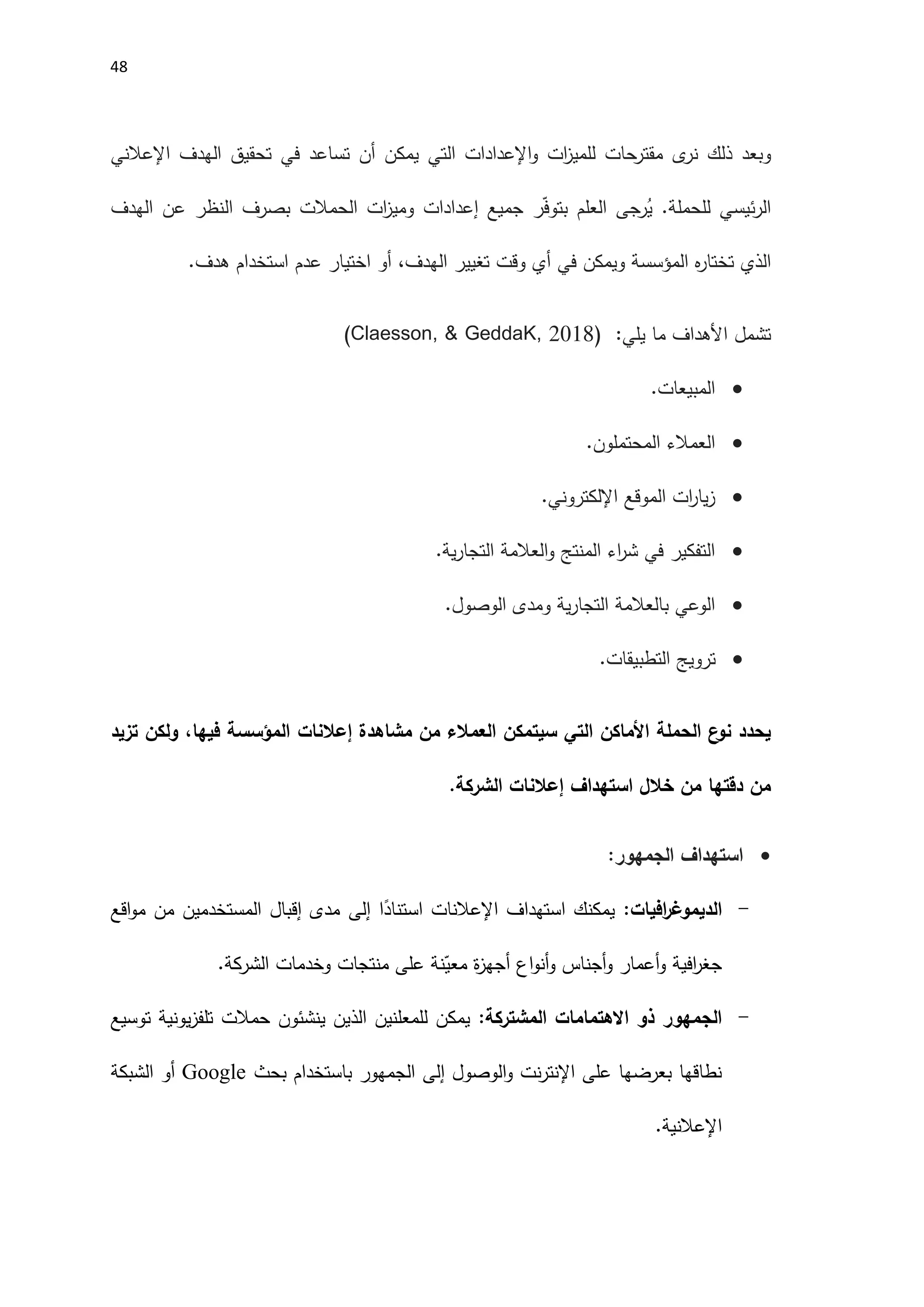 48
‫و‬
‫ذلك‬ ‫بعد‬
‫ى‬
‫نر‬
‫الهدف‬ ‫تحقيق‬ ‫في‬ ‫تساعد‬ ‫أن‬ ‫يمكن‬ ‫التي‬ ‫اإلعدادات‬‫و‬ ‫ات‬
‫ز‬‫للمي‬ ‫حات‬
‫مقتر‬
‫اإلعالن‬
‫ي‬
‫الهدف‬ ‫عن‬ ‫النظر‬ ‫بصرف‬ ‫الحمالت‬ ‫ات‬
‫ز‬‫ومي‬ ‫إعدادات‬ ‫جميع‬ ‫ر‬ّ‫ف‬‫بتو‬ ‫العلم‬ ‫رجى‬ُ
‫ي‬ .‫للحملة‬ ‫ئيسي‬‫ر‬‫ال‬
‫ه‬
‫ر‬‫تختا‬ ‫الذي‬
‫المؤسسة‬
‫تغيير‬ ‫وقت‬ ‫أي‬ ‫في‬ ‫ويمكن‬
‫ال‬
.‫هدف‬ ‫استخدام‬ ‫عدم‬ ‫اختيار‬ ‫أو‬ ،‫هدف‬
:‫يلي‬ ‫ما‬ ‫اَلهداف‬ ‫تشمل‬
, 2018)
& GeddaK
,
Claesson
)

‫المبيعات‬
.

‫المحتملون‬ ‫العمالء‬
.

‫الموقع‬ ‫ات‬
‫ر‬‫يا‬‫ز‬
‫اإللكتروني‬
.

‫ية‬‫ر‬‫التجا‬ ‫العالمة‬‫و‬ ‫المنتج‬ ‫اء‬
‫ر‬‫ش‬ ‫في‬ ‫التفكير‬
.

.‫الوصول‬ ‫ومدى‬ ‫ية‬‫ر‬‫التجا‬ ‫بالعالمة‬ ‫الوعي‬

.‫التطبيقات‬ ‫ترويج‬
‫الحملة‬ ‫ع‬
‫نو‬ ‫يحدد‬
‫األماكن‬
‫التي‬
‫مشاهدة‬ ‫من‬ ‫العمالء‬ ‫سيتمكن‬
‫إعالنات‬
‫تزيد‬ ‫ولكن‬ ،‫فيها‬ ‫المؤسسة‬
‫استهداف‬ ‫خالل‬ ‫من‬ ‫دقتها‬ ‫من‬
‫إعالنات‬
.‫الشركة‬

:‫الجمهور‬ ‫استهداف‬
-
‫افيات‬
‫ر‬‫الديموغ‬
:
‫استهداف‬ ‫يمكنك‬
‫اإلعالنات‬
‫ا‬ً
‫استناد‬
‫إلى‬
‫اقع‬‫و‬‫م‬ ‫من‬ ‫المستخدمين‬ ‫إقبال‬ ‫مدى‬
‫وخدمات‬ ‫منتجات‬ ‫على‬ ‫نة‬ّ
‫معي‬ ‫ة‬
‫ز‬‫أجه‬ ‫اع‬‫و‬‫أن‬‫و‬ ‫أجناس‬‫و‬ ‫أعمار‬‫و‬ ‫افية‬
‫ر‬‫جغ‬
‫الشركة‬
.
-
‫المشتركة‬ ‫االهتمامات‬ ‫ذو‬ ‫الجمهور‬
:
‫توسيع‬ ‫يونية‬‫ز‬‫تلف‬ ‫حمالت‬ ‫ينشئون‬ ‫الذين‬ ‫للمعلنين‬ ‫يمكن‬
‫الوصول‬‫و‬ ‫نت‬‫ر‬‫اإلنت‬ ‫على‬ ‫بعرضها‬ ‫نطاقها‬
‫إلى‬
‫بحث‬ ‫باستخدام‬ ‫الجمهور‬
Google
‫الشبكة‬ ‫أو‬
‫اإلعالن‬
‫ية‬
.
 