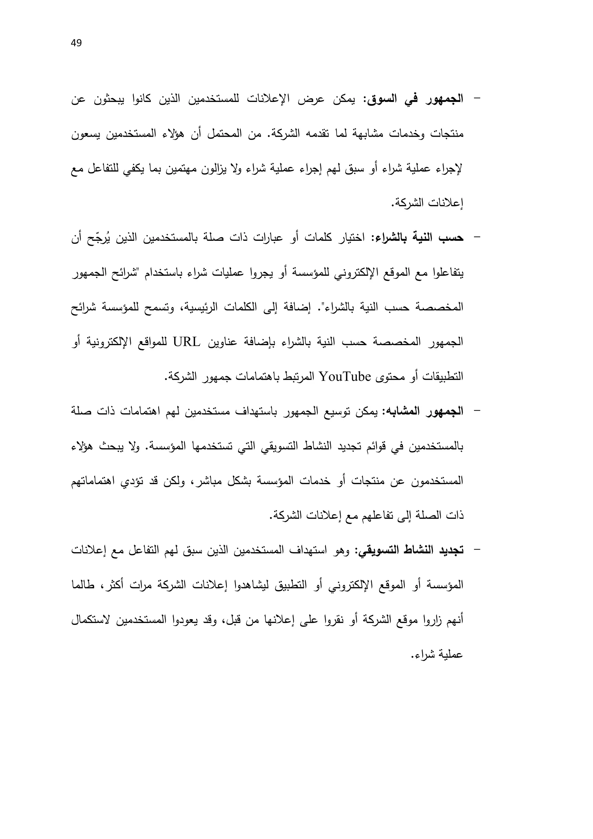 49
-
‫السوق‬ ‫في‬ ‫الجمهور‬
:
‫عرض‬ ‫يمكن‬
‫اإلعالنات‬
‫عن‬ ‫يبحثون‬ ‫ا‬‫و‬‫كان‬ ‫الذين‬ ‫للمستخدمين‬
‫تقدمه‬ ‫لما‬ ‫مشابهة‬ ‫وخدمات‬ ‫منتجات‬
‫الشركة‬
‫يسعون‬ ‫المستخدمين‬ ‫الء‬
‫ؤ‬‫ه‬ ‫أن‬ ‫المحتمل‬ ‫من‬ .
‫مع‬ ‫للتفاعل‬ ‫يكفي‬ ‫بما‬ ‫مهتمين‬ ‫الون‬
‫ز‬‫ي‬ ‫ال‬
‫و‬ ‫اء‬
‫ر‬‫ش‬ ‫عملية‬ ‫اء‬
‫ر‬‫إج‬ ‫لهم‬ ‫سبق‬ ‫أو‬ ‫اء‬
‫ر‬‫ش‬ ‫عملية‬ ‫اء‬
‫ر‬‫إلج‬
‫إعالنات‬
‫الشركة‬
.
-
‫اء‬
‫ر‬‫بالش‬ ‫النية‬ ‫حسب‬
:
‫اختيار‬
‫أن‬ ‫ح‬ّ
‫رج‬ُ
‫ي‬ ‫الذين‬ ‫بالمستخدمين‬ ‫صلة‬ ‫ذات‬ ‫ات‬
‫ر‬‫عبا‬ ‫أو‬ ‫كلمات‬
‫مع‬ ‫ا‬‫و‬‫يتفاعل‬
‫ال‬
‫موقع‬
‫اإللكتروني‬
‫للمؤسسة‬
‫الجمهور‬ ‫ائح‬
‫ر‬‫"ش‬ ‫باستخدام‬ ‫اء‬
‫ر‬‫ش‬ ‫عمليات‬ ‫ا‬‫و‬‫يجر‬ ‫أو‬
‫ال‬
‫إضافة‬ ."‫اء‬
‫ر‬‫بالش‬ ‫النية‬ ‫حسب‬ ‫مخصصة‬
‫إلى‬
،‫ئيسية‬‫ر‬‫ال‬ ‫الكلمات‬
‫و‬
‫تسمح‬
‫للمؤسسة‬
‫ائح‬
‫ر‬‫ش‬
‫عناوين‬ ‫بإضافة‬ ‫اء‬
‫ر‬‫بالش‬ ‫النية‬ ‫حسب‬ ‫المخصصة‬ ‫الجمهور‬
URL
‫اقع‬‫و‬‫للم‬
‫اإللكتروني‬
‫أو‬ ‫ة‬
‫محتوى‬ ‫أو‬ ‫التطبيقات‬
YouTube
‫جمهور‬ ‫باهتمامات‬ ‫تبط‬‫ر‬‫الم‬
‫الشركة‬
.
-
‫الجمهور‬
‫المشابه‬
:
‫توسيع‬ ‫يمكن‬
‫ال‬
‫صلة‬ ‫ذات‬ ‫اهتمامات‬ ‫لهم‬ ‫مستخدمين‬ ‫باستهداف‬ ‫جمهور‬
‫تستخدمها‬ ‫التي‬ ‫التسويقي‬ ‫النشاط‬ ‫تجديد‬ ‫ائم‬‫و‬‫ق‬ ‫في‬ ‫بالمستخدمين‬
‫المؤسسة‬
‫الء‬
‫ؤ‬‫ه‬ ‫يبحث‬ ‫ال‬
‫و‬ .
‫خدمات‬ ‫أو‬ ‫منتجات‬ ‫عن‬ ‫المستخدمون‬
‫المؤسسة‬
،‫مباشر‬ ‫بشكل‬
‫و‬
‫اهتماماتهم‬ ‫تؤدي‬ ‫قد‬ ‫لكن‬
‫الصلة‬ ‫ذات‬
‫إلى‬
‫مع‬ ‫تفاعلهم‬
‫إعالنات‬
‫الشركة‬
.
-
‫التسويقي‬ ‫النشاط‬ ‫تجديد‬
:
‫وهو‬
‫مع‬ ‫التفاعل‬ ‫لهم‬ ‫سبق‬ ‫الذين‬ ‫المستخدمين‬ ‫استهداف‬
‫إعالنات‬
‫المؤسسة‬
‫أو‬
‫ال‬
‫موقع‬
‫اإللكتروني‬
‫أو‬
‫ال‬
‫ا‬‫و‬‫ليشاهد‬ ‫تطبيق‬
‫إعالنات‬
‫الشركة‬
‫أكثر‬ ‫ات‬
‫ر‬‫م‬
،
‫طالما‬
‫موقع‬ ‫ا‬‫و‬‫ار‬
‫ز‬ ‫أنهم‬
‫الشركة‬
‫إعالن‬ ‫على‬ ‫ا‬‫و‬‫نقر‬ ‫أو‬
‫ها‬
،‫قبل‬ ‫من‬
‫وقد‬
‫الستكمال‬ ‫المستخدمين‬ ‫ا‬‫و‬‫يعود‬
‫اء‬
‫ر‬‫ش‬ ‫عملية‬
.
 