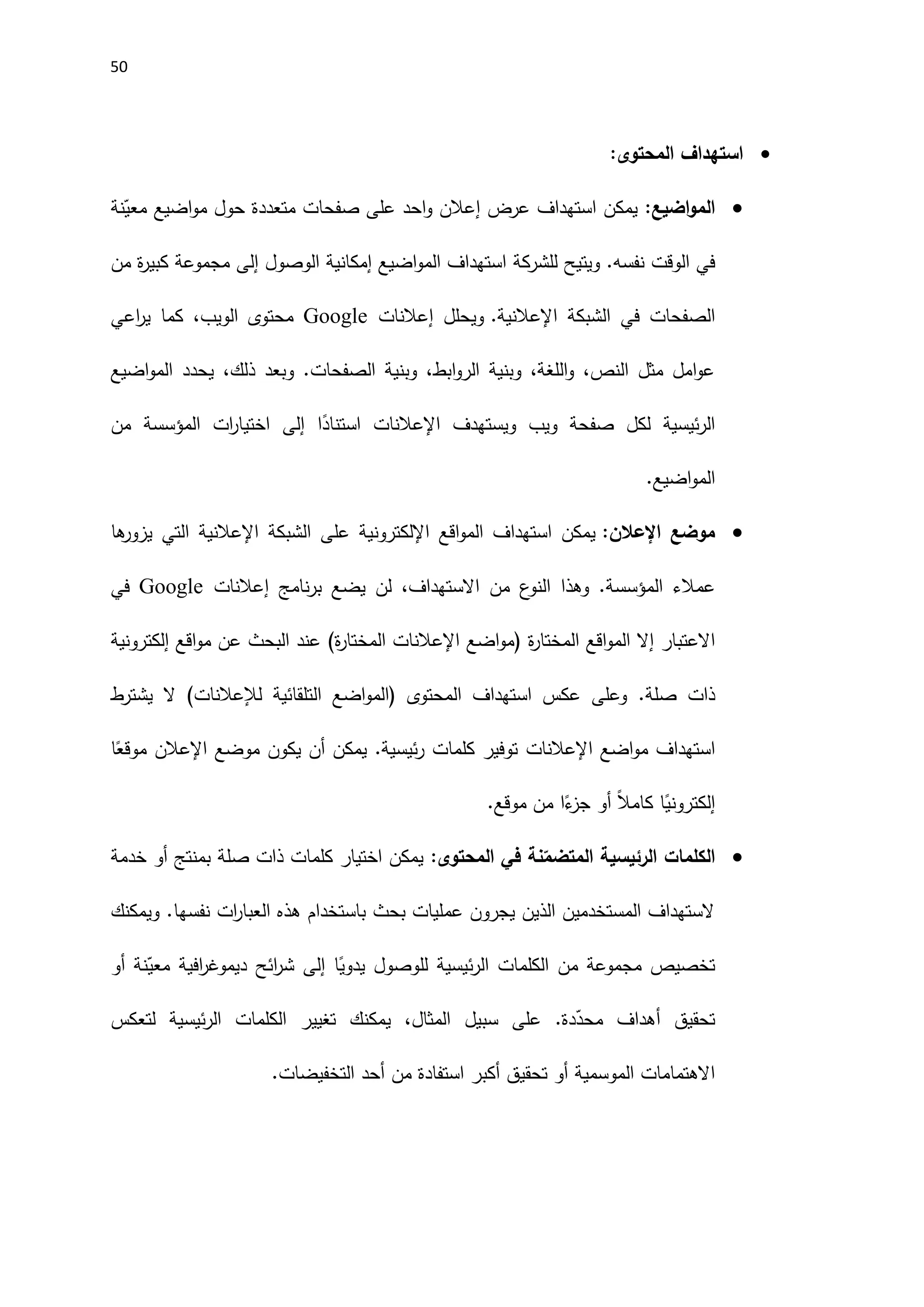 51

:‫المحتوى‬ ‫استهداف‬

‫اضيع‬‫و‬‫الم‬
:
‫نة‬ّ
‫معي‬ ‫اضيع‬‫و‬‫م‬ ‫حول‬ ‫متعددة‬ ‫صفحات‬ ‫على‬ ‫احد‬‫و‬ ‫إعالن‬ ‫عرض‬ ‫استهداف‬ ‫يمكن‬
‫ويتيح‬ .‫نفسه‬ ‫الوقت‬ ‫في‬
‫للشركة‬
‫الوصول‬ ‫إمكانية‬ ‫اضيع‬‫و‬‫الم‬ ‫استهداف‬
‫إلى‬
‫من‬ ‫ة‬
‫ر‬‫كبي‬ ‫مجموعة‬
‫الشبكة‬ ‫في‬ ‫الصفحات‬
‫اإلعالن‬
.‫ية‬
‫ويحلل‬
‫إعالنات‬
Google
‫اعي‬
‫ر‬‫ي‬ ‫كما‬ ،‫الويب‬ ‫محتوى‬
‫اضيع‬‫و‬‫الم‬ ‫يحدد‬ ،‫ذلك‬ ‫وبعد‬ .‫الصفحات‬ ‫وبنية‬ ،‫ابط‬‫و‬‫الر‬ ‫وبنية‬ ،‫اللغة‬‫و‬ ،‫النص‬ ‫مثل‬ ‫امل‬‫و‬‫ع‬
‫ويستهدف‬ ‫ويب‬ ‫صفحة‬ ‫لكل‬ ‫ئيسية‬‫ر‬‫ال‬
‫اإلعالنات‬
‫ا‬ً
‫استناد‬
‫إلى‬
‫ات‬
‫ر‬‫اختيا‬
‫المؤسسة‬
‫من‬
‫اضيع‬‫و‬‫الم‬
.

‫موضع‬
‫اإلعالن‬
:
‫اقع‬‫و‬‫الم‬ ‫استهداف‬ ‫يمكن‬
‫اإللكتروني‬
‫ال‬ ‫على‬ ‫ة‬
‫شبكة‬
‫اإل‬
‫عالنية‬
‫ها‬
‫يزور‬ ‫التي‬
‫المؤسسة‬ ‫عمالء‬
.
‫و‬
‫نامج‬‫ر‬‫ب‬ ‫يضع‬ ‫لن‬ ،‫االستهداف‬ ‫من‬ ‫ع‬
‫النو‬ ‫هذا‬
‫إعالنات‬
Google
‫في‬
‫إال‬ ‫االعتبار‬
‫ال‬
‫ة‬
‫ر‬‫المختا‬ ‫اقع‬‫و‬‫م‬
(
‫اضع‬‫و‬‫م‬
‫اإلعالنات‬
‫ة‬
‫ر‬‫المختا‬
)
‫إلكترونية‬ ‫اقع‬‫و‬‫م‬ ‫عن‬ ‫البحث‬ ‫عند‬
.‫صلة‬ ‫ذات‬
‫المحتوى‬ ‫استهداف‬ ‫عكس‬ ‫وعلى‬
‫لإل‬ ‫التلقائية‬ ‫اضع‬‫و‬‫(الم‬
‫عالنات‬
)
‫يشترط‬ ‫ال‬
‫اضع‬‫و‬‫م‬ ‫استهداف‬
‫اإلعالنات‬
‫موضع‬ ‫يكون‬ ‫أن‬ ‫يمكن‬ .‫ئيسية‬‫ر‬ ‫كلمات‬ ‫توفير‬
‫اإلعالن‬
‫ا‬ً
‫موقع‬
‫موقع‬ ‫من‬ ‫ا‬ً
‫ء‬
‫جز‬ ‫أو‬ ً‫ال‬‫كام‬ ‫ا‬ً
‫إلكتروني‬
.

‫الكلمات‬
:‫المحتوى‬ ‫في‬ ‫نة‬ّ
‫المتضم‬ ‫الرئيسية‬
‫بمنتج‬ ‫صلة‬ ‫ذات‬ ‫كلمات‬ ‫اختيار‬ ‫يمكن‬
‫خدمة‬ ‫أو‬
‫ويمكنك‬ .‫نفسها‬ ‫ات‬
‫ر‬‫العبا‬ ‫هذه‬ ‫باستخدام‬ ‫بحث‬ ‫عمليات‬ ‫يجرون‬ ‫الذين‬ ‫المستخدمين‬ ‫الستهداف‬
‫ا‬ً
‫يدوي‬ ‫للوصول‬ ‫ئيسية‬‫ر‬‫ال‬ ‫الكلمات‬ ‫من‬ ‫مجموعة‬ ‫تخصيص‬
‫إلى‬
‫أو‬ ‫نة‬ّ
‫معي‬ ‫افية‬
‫ر‬‫ديموغ‬ ‫ائح‬
‫ر‬‫ش‬
‫سبيل‬ ‫على‬ .‫دة‬ّ
‫محد‬ ‫أهداف‬ ‫تحقيق‬
‫تغيير‬ ‫يمكنك‬ ،‫المثال‬
‫ال‬
‫لتعكس‬ ‫ئيسية‬‫ر‬‫ال‬ ‫كلمات‬
‫التخفيضات‬ ‫أحد‬ ‫من‬ ‫استفادة‬ ‫أكبر‬ ‫تحقيق‬ ‫أو‬ ‫الموسمية‬ ‫االهتمامات‬
.
 