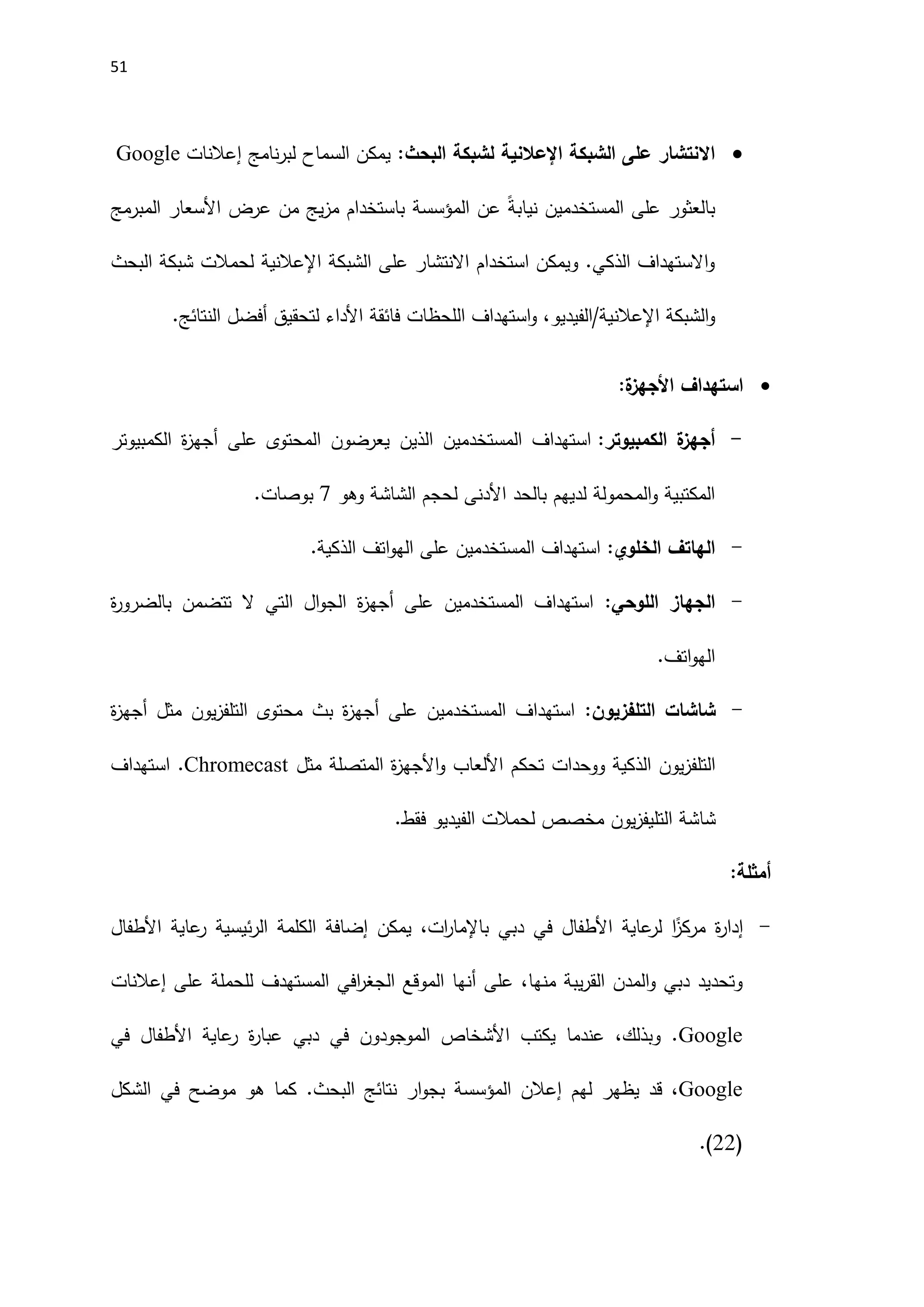 51

‫الشبكة‬ ‫على‬ ‫االنتشار‬
‫اإل‬
‫عالنية‬
:‫البحث‬ ‫لشبكة‬
‫نامج‬‫ر‬‫لب‬ ‫السماح‬ ‫يمكن‬
‫إعالنات‬
Google
ً‫ة‬‫نياب‬ ‫المستخدمين‬ ‫على‬ ‫بالعثور‬
‫المؤسسة‬ ‫عن‬
‫المبرمج‬ ‫اَلسعار‬ ‫عرض‬ ‫من‬ ‫يج‬‫ز‬‫م‬ ‫باستخدام‬
‫الشبكة‬ ‫على‬ ‫االنتشار‬ ‫استخدام‬ ‫ويمكن‬ .‫الذكي‬ ‫االستهداف‬‫و‬
‫اإل‬
‫عالنية‬
‫البحث‬ ‫شبكة‬ ‫لحمالت‬
‫الشبكة‬‫و‬
‫اإلعالن‬
‫النتائج‬ ‫أفضل‬ ‫لتحقيق‬ ‫اَلداء‬ ‫فائقة‬ ‫اللحظات‬ ‫استهداف‬‫و‬ ،‫الفيديو‬/‫ية‬
.

:‫ة‬
‫األجهز‬ ‫استهداف‬
-
:‫الكمبيوتر‬ ‫ة‬
‫أجهز‬
‫الذين‬ ‫المستخدمين‬ ‫استهداف‬
‫الكمبيوتر‬ ‫ة‬
‫ز‬‫أجه‬ ‫على‬ ‫المحتوى‬ ‫يعرضون‬
‫وهو‬ ‫الشاشة‬ ‫لحجم‬ ‫اَلدنى‬ ‫بالحد‬ ‫لديهم‬ ‫المحمولة‬‫و‬ ‫المكتبية‬
7
‫بوصات‬
.
-
:‫الخلوي‬ ‫الهاتف‬
.‫الذكية‬ ‫اتف‬‫و‬‫اله‬ ‫على‬ ‫المستخدمين‬ ‫استهداف‬
-
:‫اللوحي‬ ‫الجهاز‬
‫ة‬
‫ر‬‫بالضرو‬ ‫تتضمن‬ ‫ال‬ ‫التي‬ ‫ال‬‫و‬‫الج‬ ‫ة‬
‫ز‬‫أجه‬ ‫على‬ ‫المستخدمين‬ ‫استهداف‬
.‫اتف‬‫و‬‫اله‬
-
:‫التلفزيون‬ ‫شاشات‬
‫ة‬
‫ز‬‫أجه‬ ‫مثل‬ ‫يون‬‫ز‬‫التلف‬ ‫محتوى‬ ‫بث‬ ‫ة‬
‫ز‬‫أجه‬ ‫على‬ ‫المستخدمين‬ ‫استهداف‬
‫مثل‬ ‫المتصلة‬ ‫ة‬
‫ز‬‫اَلجه‬‫و‬ ‫اَللعاب‬ ‫تحكم‬ ‫ووحدات‬ ‫الذكية‬ ‫يون‬‫ز‬‫التلف‬
Chromecast
‫استهداف‬ .
.‫فقط‬ ‫الفيديو‬ ‫لحمالت‬ ‫مخصص‬ ‫يون‬‫ز‬‫التليف‬ ‫شاشة‬
:‫أمثلة‬
-
‫إ‬
‫ئيسي‬‫ر‬‫ال‬ ‫الكلمة‬ ‫إضافة‬ ‫يمكن‬ ،‫ات‬
‫ر‬‫باإلما‬ ‫دبي‬ ‫في‬ ‫اَلطفال‬ ‫عاية‬
‫لر‬ ‫ا‬ً
‫مركز‬ ‫ة‬
‫ر‬‫دا‬
‫اَلطفال‬ ‫عاية‬
‫ر‬ ‫ة‬
‫على‬ ‫للحملة‬ ‫المستهدف‬ ‫افي‬
‫ر‬‫الجغ‬ ‫الموقع‬ ‫أنها‬ ‫على‬ ،‫منها‬ ‫يبة‬‫ر‬‫الق‬ ‫المدن‬‫و‬ ‫دبي‬ ‫وتحديد‬
‫إعالنات‬
Google
‫في‬ ‫اَلطفال‬ ‫عاية‬
‫ر‬ ‫ة‬
‫ر‬‫عبا‬ ‫دبي‬ ‫في‬ ‫الموجودون‬ ‫اَلشخاص‬ ‫يكتب‬ ‫عندما‬ ،‫وبذلك‬ .
Google
.‫البحث‬ ‫نتائج‬ ‫ار‬‫و‬‫بج‬ ‫المؤسسة‬ ‫إعالن‬ ‫لهم‬ ‫يظهر‬ ‫قد‬ ،
‫هو‬ ‫كما‬
‫موضح‬
‫الشكل‬ ‫في‬
(
22
.)
 