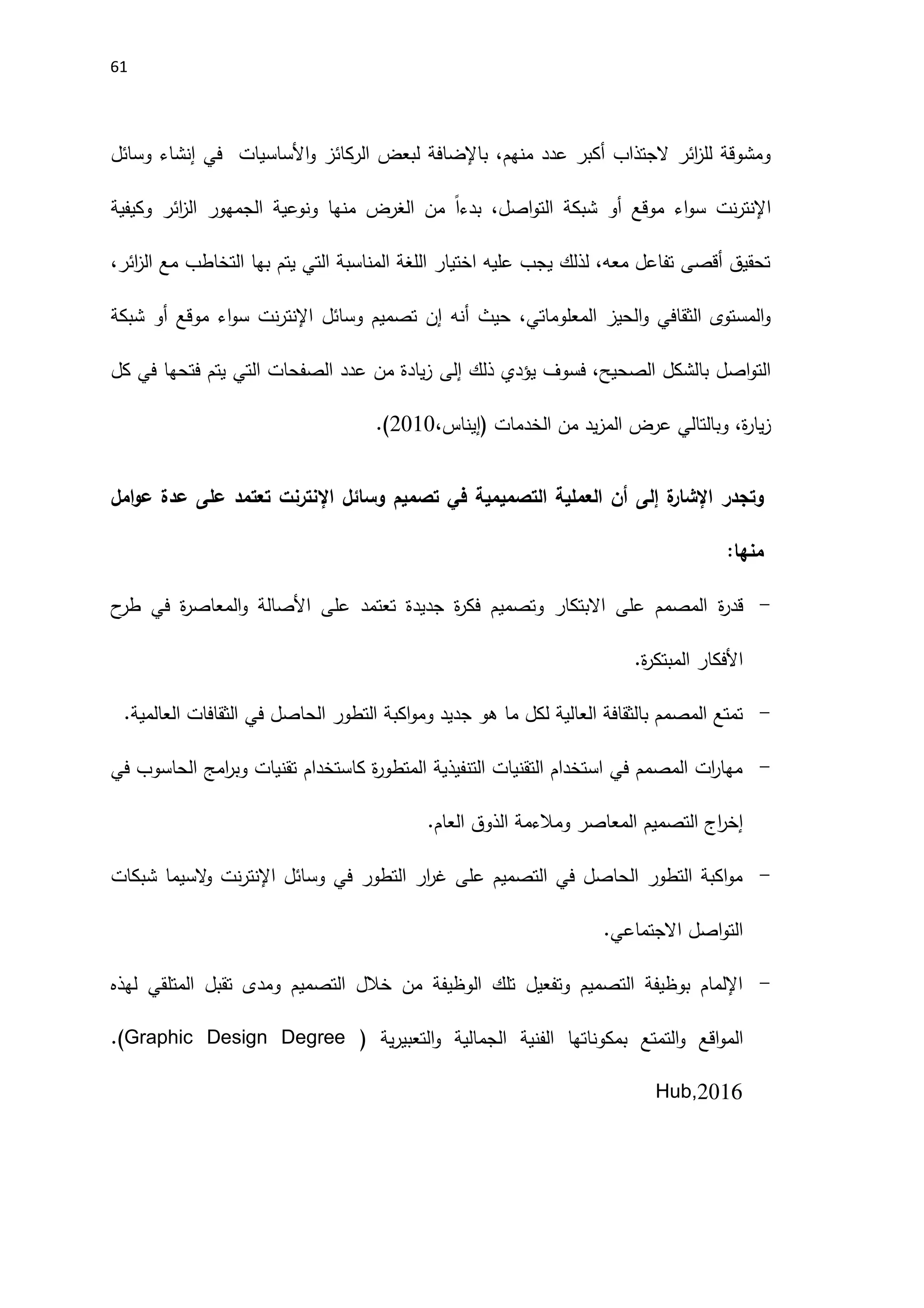61
‫اَل‬‫و‬ ‫الركائز‬ ‫لبعض‬ ‫باإلضافة‬ ،‫منهم‬ ‫عدد‬ ‫أكبر‬ ‫الجتذاب‬ ‫ائر‬
‫ز‬‫لل‬ ‫ومشوقة‬
‫ساسيات‬
‫وسائل‬ ‫إنشاء‬ ‫في‬
‫وكيفية‬ ‫ائر‬
‫ز‬‫ال‬ ‫الجمهور‬ ‫ونوعية‬ ‫منها‬ ‫الغرض‬ ‫من‬ ً‫ا‬‫بدء‬ ،‫اصل‬‫و‬‫الت‬ ‫شبكة‬ ‫أو‬ ‫موقع‬ ‫اء‬‫و‬‫س‬ ‫نت‬‫ر‬‫اإلنت‬
،‫ائر‬
‫ز‬‫ال‬ ‫مع‬ ‫التخاطب‬ ‫بها‬ ‫يتم‬ ‫التي‬ ‫المناسبة‬ ‫اللغة‬ ‫اختيار‬ ‫عليه‬ ‫يجب‬ ‫لذلك‬ ،‫معه‬ ‫تفاعل‬ ‫أقصى‬ ‫تحقيق‬
‫اإلنتر‬ ‫وسائل‬ ‫تصميم‬ ‫إن‬ ‫أنه‬ ‫حيث‬ ،‫المعلوماتي‬ ‫الحيز‬‫و‬ ‫الثقافي‬ ‫المستوى‬‫و‬
‫شبكة‬ ‫أو‬ ‫موقع‬ ‫اء‬‫و‬‫س‬ ‫نت‬
‫ذلك‬ ‫يؤدي‬ ‫فسوف‬ ،‫الصحيح‬ ‫بالشكل‬ ‫اصل‬‫و‬‫الت‬
‫إلى‬
‫كل‬ ‫في‬ ‫فتحها‬ ‫يتم‬ ‫التي‬ ‫الصفحات‬ ‫عدد‬ ‫من‬ ‫يادة‬‫ز‬
،‫(إيناس‬ ‫الخدمات‬ ‫من‬ ‫يد‬‫ز‬‫الم‬ ‫عرض‬ ‫وبالتالي‬ ،‫ة‬
‫ر‬‫يا‬‫ز‬
2010
.(
‫ة‬
‫اإلشار‬ ‫وتجدر‬
‫إلى‬
‫امل‬‫و‬‫ع‬ ‫عدة‬ ‫على‬ ‫تعتمد‬ ‫اإلنترنت‬ ‫وسائل‬ ‫تصميم‬ ‫في‬ ‫التصميمية‬ ‫العملية‬ ‫أن‬
:‫منها‬
-
‫ة‬
‫ر‬‫قد‬
‫ح‬
‫طر‬ ‫في‬ ‫ة‬
‫ر‬‫المعاص‬‫و‬ ‫اَلصالة‬ ‫على‬ ‫تعتمد‬ ‫جديدة‬ ‫ة‬
‫ر‬‫فك‬ ‫وتصميم‬ ‫االبتكار‬ ‫على‬ ‫المصمم‬
.‫ة‬
‫ر‬‫المبتك‬ ‫اَلفكار‬
-
.‫العالمية‬ ‫الثقافات‬ ‫في‬ ‫الحاصل‬ ‫التطور‬ ‫اكبة‬‫و‬‫وم‬ ‫جديد‬ ‫هو‬ ‫ما‬ ‫لكل‬ ‫العالية‬ ‫بالثقافة‬ ‫المصمم‬ ‫تمتع‬
-
‫ا‬ ‫امج‬
‫ر‬‫وب‬ ‫تقنيات‬ ‫كاستخدام‬ ‫ة‬
‫ر‬‫المتطو‬ ‫التنفيذية‬ ‫التقنيات‬ ‫استخدام‬ ‫في‬ ‫المصمم‬ ‫ات‬
‫ر‬‫مها‬
‫في‬ ‫لحاسوب‬
.‫العام‬ ‫الذوق‬ ‫ومالءمة‬ ‫المعاصر‬ ‫التصميم‬ ‫اج‬
‫ر‬‫إخ‬
-
‫شبكات‬ ‫السيما‬
‫و‬ ‫نت‬‫ر‬‫اإلنت‬ ‫وسائل‬ ‫في‬ ‫التطور‬ ‫ار‬
‫ر‬‫غ‬ ‫على‬ ‫التصميم‬ ‫في‬ ‫الحاصل‬ ‫التطور‬ ‫اكبة‬‫و‬‫م‬
.‫االجتماعي‬ ‫اصل‬‫و‬‫الت‬
-
‫لهذه‬ ‫المتلقي‬ ‫تقبل‬ ‫ومدى‬ ‫التصميم‬ ‫خالل‬ ‫من‬ ‫الوظيفة‬ ‫تلك‬ ‫وتفعيل‬ ‫التصميم‬ ‫بوظيفة‬ ‫اإللمام‬
‫بمكون‬ ‫التمتع‬‫و‬ ‫اقع‬‫و‬‫الم‬
( ‫ية‬‫ر‬‫التعبي‬‫و‬ ‫الجمالية‬ ‫الفنية‬ ‫اتها‬
.(Graphic Design Degree
Hub,2016
 