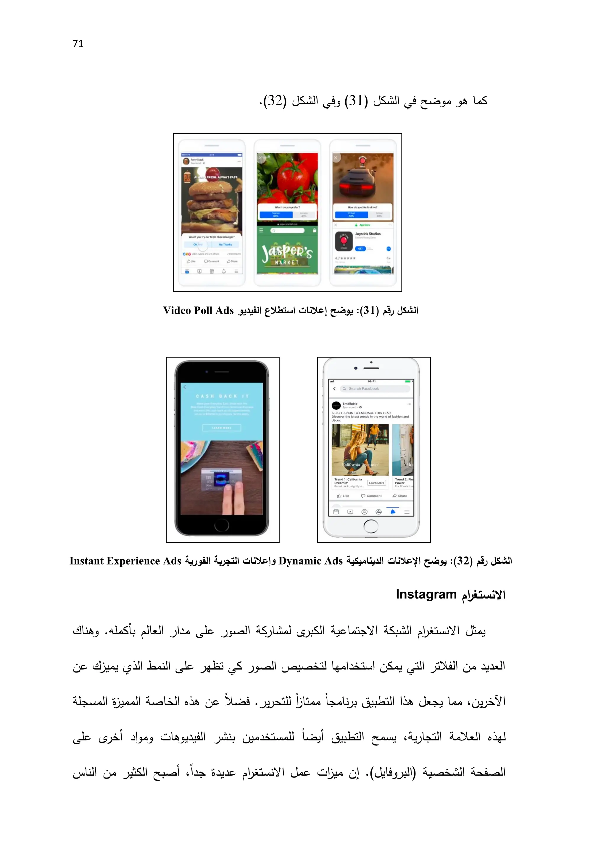 71
‫هو‬ ‫كما‬
‫موضح‬
( ‫الشكل‬ ‫في‬
11
( ‫الشكل‬ ‫وفي‬ )
12
.)
‫رقم‬ ‫الشكل‬
)
31
(
‫يوضح‬ :
‫إعالنات‬
‫الفيديو‬ ‫استطالع‬
Video Poll Ads
‫رقم‬ ‫الشكل‬
)
30
(
‫يوضح‬ :
‫اإلعالنات‬
‫الديناميكية‬
Dynamic Ads
‫و‬
‫إعالنات‬
‫الفورية‬ ‫التجربة‬
Instant Experience Ads
‫ام‬
‫ر‬‫االنستغ‬
Instagram
‫الشبكة‬ ‫ام‬
‫ر‬‫االنستغ‬ ‫يمثل‬
‫االجتماعية‬
‫وهناك‬ .‫بأكمله‬ ‫العالم‬ ‫مدار‬ ‫على‬ ‫الصور‬ ‫لمشاركة‬ ‫ى‬
‫الكبر‬
‫عن‬ ‫يميزك‬ ‫الذي‬ ‫النمط‬ ‫على‬ ‫تظهر‬ ‫كي‬ ‫الصور‬ ‫لتخصيص‬ ‫استخدامها‬ ‫يمكن‬ ‫التي‬ ‫الفالتر‬ ‫من‬ ‫العديد‬
‫المسجلة‬ ‫ة‬
‫ز‬‫الممي‬ ‫الخاصة‬ ‫هذه‬ ‫عن‬ ً‫ال‬‫فض‬ .‫ير‬‫ر‬‫للتح‬ ً‫ا‬
‫ز‬‫ممتا‬ ً‫ا‬‫نامج‬‫ر‬‫ب‬ ‫التطبيق‬ ‫هذا‬ ‫يجعل‬ ‫مما‬ ،‫ين‬‫ر‬‫اآلخ‬
‫ا‬ ‫يسمح‬ ،‫ية‬‫ر‬‫التجا‬ ‫العالمة‬ ‫لهذه‬
‫لتطبيق‬
ً‫ا‬‫أيض‬
‫ى‬
‫أخر‬ ‫اد‬‫و‬‫وم‬ ‫الفيديوهات‬ ‫بنشر‬ ‫للمستخدمين‬
‫على‬
)‫(البروفايل‬ ‫الشخصية‬ ‫الصفحة‬
‫إن‬ .
‫ات‬
‫ز‬‫مي‬
‫الناس‬ ‫من‬ ‫الكثير‬ ‫أصبح‬ ،ً‫ا‬‫جد‬ ‫عديدة‬ ‫ام‬
‫ر‬‫االنستغ‬ ‫عمل‬
 