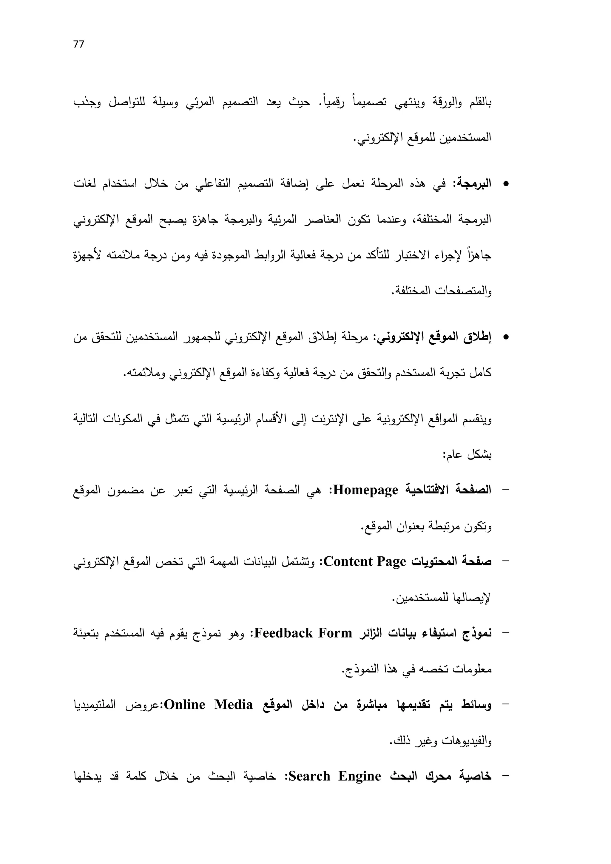 77
‫وجذب‬ ‫اصل‬‫و‬‫للت‬ ‫وسيلة‬ ‫ئي‬‫ر‬‫الم‬ ‫التصميم‬ ‫يعد‬ ‫حيث‬ .ً‫ا‬‫قمي‬‫ر‬ ً‫ا‬‫تصميم‬ ‫وينتهي‬ ‫قة‬‫ر‬‫الو‬‫و‬ ‫بالقلم‬
‫للموقع‬ ‫المستخدمين‬
‫اإللكتروني‬
.

:‫البرمجة‬
‫المرحلة‬ ‫هذه‬ ‫في‬
‫على‬ ‫نعمل‬
‫لغا‬ ‫استخدام‬ ‫خالل‬ ‫من‬ ‫التفاعلي‬ ‫التصميم‬ ‫إضافة‬
‫ت‬
‫و‬ ،‫المختلفة‬ ‫البرمجة‬
‫عندما‬
‫ة‬
‫ز‬‫جاه‬ ‫البرمجة‬‫و‬ ‫ئية‬‫ر‬‫الم‬ ‫العناصر‬ ‫تكون‬
‫يصبح‬
‫الموقع‬
‫اإللكتروني‬
‫جاهز‬
ً‫ا‬
‫االختبار‬ ‫اء‬
‫ر‬‫إلج‬
‫للتأكد‬
‫من‬
‫درجة‬
‫ومن‬ ‫فيه‬ ‫الموجودة‬ ‫ابط‬‫و‬‫الر‬ ‫فعالية‬
‫درجة‬
‫ة‬
‫ز‬‫َلجه‬ ‫مالئمته‬
‫و‬
‫ال‬
‫متصفحات‬
‫ال‬
.‫مختلفة‬

‫الموقع‬ ‫إطالق‬
‫اإللكتروني‬
:
‫مرحلة‬
‫إطالق‬
‫الموقع‬
‫اإللكتروني‬
‫ل‬
‫من‬ ‫للتحقق‬ ‫المستخدمين‬ ‫لجمهور‬
‫من‬ ‫التحقق‬‫و‬ ‫المستخدم‬ ‫بة‬‫ر‬‫تج‬ ‫كامل‬
‫درجة‬
‫الموقع‬ ‫وكفاءة‬ ‫فعالية‬
‫اإللكتروني‬
‫ومالئمته‬
.
‫و‬
‫ينقسم‬
‫ال‬
‫اقع‬‫و‬‫م‬
‫اإللكتروني‬
‫على‬ ‫ة‬
‫نت‬‫ر‬‫اإلنت‬
‫إلى‬
‫التالية‬ ‫المكونات‬ ‫في‬ ‫تتمثل‬ ‫التي‬ ‫ئيسية‬‫ر‬‫ال‬ ‫اَلقسام‬
:‫عام‬ ‫بشكل‬
-
‫االفتتاحية‬ ‫الصفحة‬
Homepage
:
‫الموقع‬ ‫مضمون‬ ‫عن‬ ‫تعبر‬ ‫التي‬ ‫ئيسية‬‫ر‬‫ال‬ ‫الصفحة‬ ‫هي‬
.‫الموقع‬ ‫ان‬‫و‬‫بعن‬ ‫تبطة‬‫ر‬‫م‬ ‫وتكون‬
-
‫المحتويات‬ ‫صفحة‬
:Content Page
‫وتشتمل‬
‫ال‬
‫بيانات‬
‫التي‬ ‫المهمة‬
‫الموقع‬ ‫تخص‬
‫اإللكتروني‬
‫للمستخدم‬ ‫إليصالها‬
‫ين‬
.
-
‫نموذج‬
‫استيفاء‬
‫بيانات‬
‫ائر‬
‫ز‬‫ال‬
Feedback Form
:
‫وهو‬
‫نموذج‬
‫يقوم‬
‫فيه‬
‫المستخدم‬
‫بتعبئة‬
‫معلومات‬
‫تخصه‬
‫في‬
‫هذا‬
‫النموذج‬
.
-
‫الموقع‬ ‫داخل‬ ‫من‬ ‫ة‬
‫مباشر‬ ‫تقديمها‬ ‫يتم‬ ‫وسائط‬
:Online Media
‫الملتيميديا‬ ‫عروض‬
‫الفيديوهات‬‫و‬
‫ذلك‬ ‫وغير‬
.
-
‫البحث‬ ‫محرك‬ ‫خاصية‬
Search Engine
:
‫يدخلها‬ ‫قد‬ ‫كلمة‬ ‫خالل‬ ‫من‬ ‫البحث‬ ‫خاصية‬
 