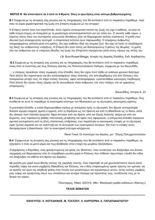 ΜΕΡΟΣ Β: Να απαντήσετε σε 2 από τα 4 θέματα. Όλες οι ερωτήσεις είναι ισότιμα βαθμολογημένες.
Β.1 Σύμφωνα με τις ιστορικές σας γνώσεις και τις πληροφορίες που θα αντλήσετε από το παρακάτω παράθεμα, ποια
ήταν τα κύρια χαρακτηριστικά της ζωής στη Σπάρτη σύμφωνα με τον ιστορικό;
Η Σπάρτη λοιπόν ήταν ένα στρατόπεδο, όπου ύψιστο αντικειμενικό σκοπό της ζωής του είχε ο καθένας, να είναι σε
κάθε στιγμή έτοιμος να πολεμήσει με τη μεγαλύτερη αποτελεσματικότητα για την πόλη του. Ο σκοπός κάθε νόμου, ο
έσχατος λόγος όλου του συστήματος κοινωνικής διατάξεως ήταν να διαμορφώσει καλούς στρατιώτες. Η χλιδή στην
ιδιωτική ζωή απαγορευόταν αυστηρά· η σπαρτιατική λιτότητα έγινε παροιμιώδης. Ο επιμέρους άνθρωπος,
απορροφημένος ολότελα μέσα στο κράτος, δεν είχε καθόλου δική του ατομική ζωή· δεν είχε να λύσει τα προβλήματα
της δικής του ανθρώπινης υπάρξεως. Η Σπάρτη δεν ήταν τόπος για διανοούμενους ή φίλους της θεωρίας· το χρέος
όλο του ανθρώπου και το υπέρτατο ιδεώδες της ζωής του Σπαρτιάτη περιέχονταν μέσα στους νόμους της πόλης του.
J.B. Bury-Russel Meiggs, Ιστορία της Αρχαίας Ελλάδος, Εκδ. Καρδαμίτσα,
Β.2 Σύμφωνα με τις ιστορικές σας γνώσεις και τις πληροφορίες που θα αντλήσετε από το παρακάτω παράθεμα,
ποιες ήταν οι συνέπειες για τους Έλληνες εξαιτίας του Πελοποννησιακού πολέμου, σύμφωνα με τον Θουκυδίδη;
‘... ο πόλεμος προκάλεσε τόσες συμφορές στην Ελλάδα, όσες δεν είχαν ποτέ πάθει σε ανάλογο χρονικό διάστημα.
Ποτέ άλλοτε δεν κυριεύτηκαν και δεν καταστράφηκαν τόσες πολιτείες, είτε από βαρβάρους είτε από Έλληνες που
πολεμούσαν μεταξύ τους. Σε πάρα πολλές πολιτείες, αφού καταστράφηκαν, εγκαταστάθηκε καινούριος πληθυσμός.
Ποτέ άλλοτε δεν έγιναν τόσες εξορίες και δε σκοτώθηκαν τόσοι άνθρωποι, είτε στον πόλεμο, είτε σε εμφύλιους
σπαραγμούς.’
Θουκυδίδης, Ιστορία Α, 23
Β.3 Σύμφωνα με τις ιστορικές σας γνώσεις και τις πληροφορίες που θα αντλήσετε από το παρακάτω παράθεμα, Πώς
συνδέεται σε αυτό το παράθεμα το ανακτορικό σύστημα των Μυκηναίων με τις εξωτερικές οικονομικές σχέσεις;
Η μυκηναϊκή Ελλάδα, η οποία δημιουργήθηκε κυρίως με ανοίγματα προς το εξωτερικό, δεν ίδρυσε αυτοκρατορία.
Άσκησε ισχυρή επιρροή, άμεση ή έμμεση, από τη Σαρδηνία ως τον Ορόντη και από τη Μακεδονία ως το Νείλο, αλλά
δεν άσκησε ποτέ πολιτική ηγεμονία. Αφού άντλησε από την Κρήτη, από την Εγγύς Ανατολή, ακόμη και από την
Ευρώπη, τους παράγοντες βαθιάς πολιτιστικής μεταβολής και αφού τους αφομοίωσε, η ηπειρωτική Ελλάδα παρέμεινε
σχετικά ανεπηρέαστη από τις ξένες πολιτιστικές επιδράσεις, ενώ παράλληλα οι οικονομικές επαφές με το εξωτερικό
είχαν ζωτική σημασία για την ανάπτυξη και τη λειτουργία των ανακτορικών κέντρων. Και όταν οι επαφές αυτές
διαταράχτηκαν ή διακόπηκαν, τότε το ανακτορικό σύστημα κατέρρευσε.
René Treuil, Oι πολιτισμοί του Αιγαίου, μετ. 'Ολγας Πολυχρονοπούλου
Β.4 Σύμφωνα με τις ιστορικές σας γνώσεις και τις πληροφορίες που θα αντλήσετε από το παρακάτω παράθεμα, να
εξηγήσετε τι ήταν οι μικτοί γάμοι και πως βοήθησαν στην εποχή του μεγάλου Αλεξάνδρου.
Ο Δημάρατος ο Κορίνθιος, ένας φιλοξενούμενος και φίλος του Φιλίππου, όταν συνάντησε τον Αλέξανδρο στα Σούσα,
περιχαρής και δακρυσμένος είπε ότι στερήθηκαν μεγάλη χαρά οι Έλληνες που πέθαναν πρωτύτερα, επειδή δεν είδαν
τον Αλέξανδρο να κάθεται στο θρόνο του Δαρείου…
Με μεγάλη μου χαρά έγινα θεατής εκείνης της γαμήλιας τελετής, όταν παρέλαβε σε μια χρυσοσκέπαστη σκηνή εκατό
περσίδες νύφες και εκατό γαμβρούς Μακεδόνες και Έλληνες, και ο ίδιος στεφανωμένος έψαλε πρώτος τον υμέναιο, σα
να έψαλλε τον ύμνο της αληθινής φιλίας στην ένωση των μεγαλύτερων και ισχυρότερων γενών, όντας εκείνος γαμβρός
μιας νύφης και προξενητής όλων των υπολοίπων και συνάμα πατέρας και προστάτης τους, συνδέοντάς τους με τα
δεσμά του γάμου.
Πλούταρχος, Ηθικά, 329 D.E. (Μετ. Φιλολογική ομάδα εκδόσεων «Κάκτος»)
ΤΕΛΟΣ ΘΕΜΑΤΩΝ
————————————————————————————————————————————————————
ΕΙΣΗΓΗΤΕΣ: Χ. ΚΟΤΣΑΚΙΝΟΣ, Μ. ΤΖΑΤΖΟΥ, Χ. ΚΑΡΠΟΡΝΗ, Ε. ΠΑΠΑΠΑΝΑΓΙΩΤΟΥ
 