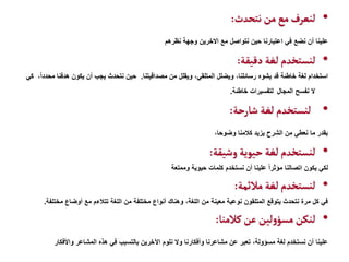 •
‫نتحدث‬‫من‬‫مع‬‫لنعرف‬
:
‫نظرهم‬ ‫وجهة‬ ‫االخرين‬ ‫مع‬ ‫نتواصل‬ ‫حين‬ ‫اعتبارنا‬ ‫في‬ ‫نضع‬ ‫أن‬ ‫علينا‬
•
‫دقيقة‬ ‫لغة‬ ‫لنستخدم‬
:
‫مصداقيتنا‬ ‫من‬ ‫ويقلل‬ ،‫المتلقي‬ ‫ويضلل‬ ،‫رسائلنا‬ ‫يشوه‬ ‫قد‬ ‫خاطئة‬ ‫لغة‬ ‫استخدام‬
.
‫هدف‬ ‫يكون‬ ‫أن‬ ‫يجب‬ ‫نتحدث‬ ‫حين‬
‫كي‬ ،ً‫ا‬‫محدد‬ ‫نا‬
‫المجال‬ ‫نفسح‬ ‫ال‬
‫خاطئة‬ ‫لتفسيرات‬
.
•
‫شارحة‬ ‫لغة‬ ‫لنستخدم‬
:
،‫وضوحا‬ ‫كالمنا‬ ‫يزيد‬ ‫الشرح‬ ‫من‬ ‫نعطي‬ ‫ما‬ ‫بقدر‬
•
‫وشيقة‬‫حيوية‬‫لغة‬ ‫لنستخدم‬
:
‫وممتعة‬ ‫حيوية‬ ‫كلمات‬ ‫نستخدم‬ ‫أن‬ ‫علينا‬ ً‫ا‬‫مؤثر‬ ‫اتصالنا‬ ‫يكون‬ ‫لكي‬
•
‫مالئمة‬ ‫لغة‬ ‫لنستخدم‬
:
‫مختلف‬ ‫أوضاع‬ ‫مع‬ ‫تتالءم‬ ‫اللغة‬ ‫من‬ ‫مختلفة‬ ‫أنواع‬ ‫وهناك‬ ،‫اللغة‬ ‫من‬ ‫معينة‬ ‫نوعية‬ ‫المتلقون‬ ‫يتوقع‬ ‫نتحدث‬ ‫مرة‬ ‫كل‬ ‫في‬
‫ة‬
.
•
‫كالمنا‬‫عن‬ ‫لين‬‫و‬‫مسؤ‬ ‫لنكن‬
:
‫واألفكار‬ ‫المشاعر‬ ‫هذه‬ ‫في‬ ‫بالتسبب‬ ‫اآلخرين‬ ‫نلوم‬ ‫وال‬ ‫وأفكارنا‬ ‫مشاعرنا‬ ‫عن‬ ‫تعبر‬ ،‫مسؤولة‬ ‫لغة‬ ‫نستخدم‬ ‫أن‬ ‫علينا‬
 