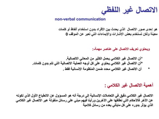 ‫اللفظي‬ ‫غير‬ ‫االتصال‬
‫مهمة‬ ‫عناصر‬ ‫على‬ ‫االتصال‬ ‫تعريف‬ ‫ويحتوي‬
:-
*
‫االتصالية‬ ‫المعاني‬ ‫من‬ ‫الكثير‬ ‫يحمل‬ ‫الكالمي‬ ‫غير‬ ‫االتصال‬ ‫أن‬
.
*
‫كلمات‬ ‫بدون‬ ‫تتم‬ ‫التي‬ ‫االتصالية‬ ‫العملية‬ ‫أوجه‬ ‫كل‬ ‫على‬ ‫يحتوي‬ ‫الكالمي‬ ‫غير‬ ‫االتصال‬ ‫أن‬
.
*
‫فقط‬ ‫اإلنسانية‬ ‫المنظومة‬ ‫ضمن‬ ‫محدد‬ ‫الكالمي‬ ‫غير‬ ‫االتصال‬ ‫أن‬
.
‫كلمات‬ ‫أو‬ ‫ألفاظ‬ ‫استخدام‬ ‫بدون‬ ‫األفراد‬ ‫بين‬ ‫يحدث‬ ‫الذي‬ ‫االتصال‬ ‫صور‬ ‫إحدى‬ ‫هو‬
‫الموقف‬ ‫عن‬ ‫تعبر‬ ‫التي‬ ‫واإليماءات‬ ‫اإلشارات‬ ‫بعض‬ ‫تستخدم‬ ‫ولكن‬ ‫معينة‬
0
‫الكالمي‬ ‫غير‬ ‫االتصال‬ ‫أهمية‬
:
‫الذي‬ ‫األول‬ ‫االنطباع‬ ‫عن‬ ‫المسؤول‬ ‫هو‬ ‫أنه‬ ‫درجة‬ ‫إلى‬ ‫اإلنسانية‬ ‫التعامالت‬ ‫في‬ ‫دقيق‬ ‫الكالمي‬ ‫غير‬ ‫االتصال‬
‫نكونه‬
‫غ‬ ‫االتصال‬ ‫عبر‬ ‫منقولة‬ ‫رسائل‬ ‫على‬ ‫مبني‬ ‫فيهم‬ ‫ورأينا‬ ‫اآلخرين‬ ‫على‬ ‫نطلقها‬ ‫التي‬ ‫فاآلحكام‬ ‫اآلخر‬ ‫عن‬
‫الكالمي‬ ‫ير‬
‫كالمية‬ ‫رسائل‬ ‫من‬ ‫بعده‬ ‫مايأتي‬ ‫كل‬ ‫على‬ ‫بدوره‬ ‫يؤثر‬ ‫الذي‬
non-verbal communication
 