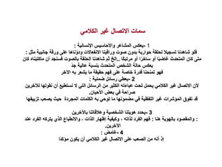 ‫الكالمي‬ ‫غير‬ ‫االتصال‬ ‫سمات‬
1
-
‫اإلنسانية‬ ‫واألحاسيس‬ ‫المشاعر‬ ‫يعكس‬
:
‫جانب‬ ‫ورقة‬ ‫على‬ ‫ناها‬ّ‫ودو‬ ‫االنفعاالت‬ ‫وراقبنا‬ ‫صوت‬ ‫بدون‬ ‫حوارية‬ ‫لحلقة‬ ‫تسجيال‬ ‫شاهدنا‬ ‫فلو‬
‫مثل‬ ‫ية‬
:
‫ًا‬‫ك‬‫مرتب‬ ‫أو‬ ‫ا‬ً‫ساخر‬ ‫أو‬ ‫ا‬ً‫ب‬‫غاض‬ ‫المتحدث‬ ‫كان‬ ‫متى‬
..
‫أن‬ ‫فسنجد‬ ‫بالصوت‬ ‫الحلقة‬ ‫شاهدنا‬ ‫ثم‬ ‫الخ‬
‫كان‬ ‫ماكتبناه‬
ً‫د‬‫ج‬ ‫عالية‬ ‫بنسبة‬ ‫المتحدث‬ ‫الشخص‬ ‫حالة‬ ‫يعكس‬
‫اآلخر‬ ‫به‬ ‫يشعر‬ ‫ما‬ ‫حقيقة‬ ‫فهم‬ ‫على‬ ‫خاصة‬ ‫قدرة‬ ‫تمنحنا‬ ‫فهو‬
2
-
‫ضمنية‬ ‫رسائل‬ ‫يعطي‬
:
‫نقوله‬ ‫أن‬ ‫نستطيع‬ ‫ال‬ ‫التي‬ ‫الرسائل‬ ‫من‬ ‫الكثير‬ ‫عباءته‬ ‫تحت‬ ‫يحمل‬ ‫الكالمي‬ ‫غير‬ ‫االتصال‬ ‫ألن‬
‫لآلخرين‬ ‫ا‬
‫األحيان‬ ‫بعض‬ ‫في‬ ‫صراحة‬
.
‫تز‬ ‫يصعب‬ ‫حيث‬ ‫المجردة‬ ‫الكلمات‬ ‫به‬ ‫توحي‬ ‫ما‬ ‫مضمونها‬ ‫في‬ ‫اللفظية‬ ‫غير‬ ‫المؤشرات‬ ‫تفوق‬ ‫قد‬
‫ييفها‬
3
-
‫باآلخرين‬ ‫وعالقاتنا‬ ‫الشخصية‬ ‫هويتنا‬ ‫يحدد‬
:
‫هنا‬ ‫بالهوية‬ ‫والمقصود‬
:
‫الفر‬ ‫يتركه‬ ‫الذي‬ ‫واالنطباع‬ ، ‫الذات‬ ‫إظهار‬ ‫وكيفية‬ ، ‫لذاته‬ ‫الفرد‬ ‫فهم‬
‫عند‬ ‫د‬
‫اآلخرين‬
.
4
-
‫غامض‬
:
‫ًا‬‫د‬‫مؤك‬ ‫يكون‬ ‫أن‬ ‫الكالمي‬ ‫غير‬ ‫االتصال‬ ‫على‬ ‫الصعب‬ ‫من‬ ‫أنه‬ ‫إذ‬
 