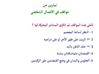 ‫عن‬ ‫ين‬‫ر‬‫تما‬
‫الشخصي‬ ‫التصال‬‫في‬‫مواقف‬
‫؟‬‫لها‬‫المحركة‬ ‫المشاعر‬ ‫ي‬‫اذكر‬‫ثم‬‫المواقف‬ ‫هذه‬‫ملي‬
‫أ‬
‫تا‬
1
-
‫المعصم‬‫لساعة‬‫النظر‬
2
–
‫اعيه‬‫ر‬‫ذ‬‫على‬‫و‬
‫أ‬
‫ا‬‫خر‬
‫آ‬
‫ال‬‫ظهر‬‫على‬‫بت‬‫ر‬‫ال‬
3
–
‫باليد‬‫الذقن‬‫حك‬
4
-
‫بشدة‬‫تان‬‫متماسك‬‫القبضتان‬
5
-
‫الركبتين‬‫على‬‫القبضتين‬‫وضع‬‫في‬‫واليدان‬‫الجلوس‬
 