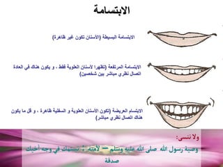 ‫االبتسامة‬
‫المرتفعة‬ ‫االبتسامة‬
(
‫الع‬ ‫في‬ ‫هناك‬ ‫يكون‬ ‫و‬ ، ‫فقط‬ ‫العلوية‬ ‫ألسنان‬ ‫تظهرا‬
‫ادة‬
‫شخصين‬ ‫بين‬ ‫مباشر‬ ‫نظري‬ ‫اتصال‬
)
‫العريضة‬ ‫االبتسام‬
(
‫ي‬ ‫ما‬ ‫قل‬ ‫و‬ ، ‫ظاهرة‬ ‫السفلية‬ ‫و‬ ‫العلوية‬ ‫األسنان‬ ‫تكون‬
‫كون‬
‫مباشر‬ ‫نظري‬ ‫اتصال‬ ‫هناك‬
)
‫البسيطة‬ ‫االبتسامة‬
(
‫ظاهرة‬ ‫غير‬ ‫تكون‬ ‫األسنان‬
)
‫ننسى‬‫ول‬
:
‫وسلم‬‫عليه‬‫هللا‬‫صلى‬ ‫هللا‬‫رسول‬‫وصية‬
–
‫مته‬
‫أ‬
‫ل‬
:
‫خيك‬
‫أ‬
‫ا‬ ‫وجه‬‫في‬ ‫مك‬ّ‫تبس‬
‫صدقة‬
 