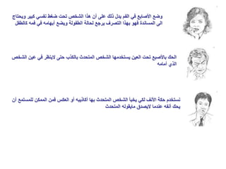 ‫كبير‬ ‫نفسي‬ ‫ضغط‬ ‫تحت‬ ‫الشخص‬ ‫هذا‬ ‫أن‬ ‫على‬ ‫ذلك‬ ‫يدل‬ ‫الفم‬ ‫في‬ ‫األصابع‬ ‫وضع‬
‫ويحتاج‬
‫ك‬ ‫فمه‬ ‫في‬ ‫أبهامه‬ ‫ويضع‬ ‫الطفولة‬ ‫لحالة‬ ‫يرجع‬ ‫التصرف‬ ‫بهذا‬ ‫فهو‬ ‫المساندة‬ ‫الى‬
‫الطفل‬
‫عين‬ ‫في‬ ‫الينظر‬ ‫حتى‬ ‫بالكذب‬ ‫المتحدث‬ ‫الشخص‬ ‫يستخدمها‬ ‫العين‬ ‫تحت‬ ‫باألصبع‬ ‫الحك‬
‫الشخص‬
‫أمامه‬ ‫الذي‬
‫للمس‬ ‫الممكن‬ ‫فمن‬ ‫العكس‬ ‫أو‬ ‫أكاذيبه‬ ‫بها‬ ‫المتحدث‬ ‫الشخص‬ ‫يخبأ‬ ‫لكي‬ ‫األنف‬ ‫حكة‬ ‫نستخدم‬
‫أن‬ ‫تمع‬
‫المتحدث‬ ‫مايقوله‬ ‫اليصدق‬ ‫عندما‬ ‫أنفه‬ ‫يحك‬
 