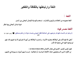 ‫والتفكير‬ ‫بالثقافة‬ ‫وارتباطها‬ ‫اللغة‬
‫اللغة‬
:
‫البشر‬‫بين‬‫المعاني‬ ‫يصال‬‫إ‬‫ل‬‫كوسيلة‬‫تستخدم‬ ،‫ات‬‫ر‬‫شا‬‫إ‬‫ل‬‫وا‬ ‫ز‬‫والرمو‬‫العالمات‬‫من‬‫مجموعه‬‫اللغة‬
.
‫نفكر‬ ‫وبها‬ ‫المعاني‬‫نتبادل‬‫فبها‬
‫قوة‬‫مصدر‬ ‫اللغة‬
:

‫صادقين‬ ‫كنتم‬ ‫إن‬ ‫هؤالء‬ ‫بأسماء‬ ‫أنبئوني‬ ‫فقال‬ ‫المالئكة‬ ‫على‬ ‫عرضهم‬ ‫ثم‬ ‫كلها‬ ‫األسماء‬ ‫آدم‬ ‫وعلم‬

[
‫آية‬ ،‫البقرة‬ ‫سورة‬
31
.]
‫سماء‬
‫أ‬
‫ال‬‫بتعليمه‬‫المالئكة‬‫على‬ ‫دم‬
‫آ‬
‫ل‬‫قوة‬‫هللا‬‫عطى‬
‫أ‬
‫ا‬
.
‫ب‬‫ل‬‫إ‬‫ا‬‫لهم‬‫علم‬‫ل‬ ‫نهم‬
‫أ‬
‫ا‬‫من‬ ‫المالئكة‬‫واعتذرت‬
‫فهم‬،‫هللا‬‫علمهم‬ ‫ما‬
‫دم‬
‫آ‬
‫ل‬‫هللا‬‫منحها‬‫التي‬‫القوة‬‫منحوا‬ُ‫ي‬‫لم‬
.
‫التصال‬‫مجال‬‫في‬‫الخبيرة‬،‫ايمر‬‫ر‬‫ك‬‫يس‬‫ر‬‫ك‬‫تقول‬
(in Sieler & Beall, 2005)
:
‫مسم‬‫صوات‬
‫أ‬
‫ا‬‫لديهم‬‫ليست‬ ،‫المالئمة‬‫و‬
‫أ‬
‫ا‬،‫المناسبة‬ ‫لفاظ‬
‫أ‬
‫ال‬‫انتقاء‬‫يستطيعون‬‫ل‬ ‫الذين‬‫اد‬‫ر‬‫ف‬
‫أ‬
‫ال‬‫ن‬‫إ‬‫ا‬
،‫عالمهم‬‫في‬‫وعة‬
 