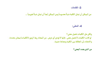 3
-
‫الكلمات‬
:
ً‫يديا‬‫ر‬‫تج‬ ً‫شيائ‬ ‫تمثل‬‫ن‬
‫أ‬
‫ا‬ ً‫يضا‬
‫أ‬
‫ا‬ ‫الممكن‬‫ومن‬ ً‫محسوسا‬ ً‫شيائ‬‫الكلمة‬‫تمثل‬‫ن‬
‫أ‬
‫ا‬ ‫الممكن‬‫من‬
...
4
-
‫المعنى‬
:
‫معنى؟‬‫تحمل‬‫الكلمات‬‫هل‬‫ولكن‬
‫غرض‬‫ي‬
‫أ‬
‫ا‬‫تؤدي‬‫ل‬ ‫نها‬‫إ‬‫فا‬ ،‫معنى‬ ‫تحمل‬‫ل‬ ‫الكلمات‬‫كانت‬‫لو‬
.
‫ز‬‫الرمو‬ ‫بط‬‫ر‬ ‫المعتاد‬‫من‬
(
‫الكلمات‬
)
‫م‬ ‫بمعان‬
،‫حددة‬
‫حتمية‬ ‫ومعناها‬‫الكلمة‬‫بين‬‫العالقة‬‫ن‬
‫أ‬
‫با‬ ‫والعتقاد‬
.
‫المعنى؟‬‫يحدد‬‫الذي‬‫من‬
 