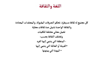 ‫والثقافة‬‫اللغة‬
‫المع‬ ‫والمعتقدات‬ ،‫المقبولة‬‫التصرفات‬‫تحكم‬،‫مسيطرة‬‫ثقافة‬‫له‬‫مجتمع‬‫كل‬
‫تادة‬
‫ة‬ّ‫محلي‬‫ثقافات‬ ‫عدة‬‫تشمل‬‫الواحدة‬ ‫والثقافة‬
‫للكلمات‬ ‫مختلفة‬‫معاني‬‫تحمل‬
‫بحسب‬ ‫الثقافة‬‫وتختلف‬
:
-
‫الفرد‬ ‫ليها‬‫إ‬‫ا‬‫ينتمي‬ ‫التي‬‫المنطقة‬
-
‫ليها‬‫إ‬‫ا‬‫ينتمي‬‫التي‬ ‫العائلة‬‫و‬
‫أ‬
‫ا‬ ‫القبيلة‬
-
‫يمتهنها‬‫التي‬ ‫المهنة‬
 