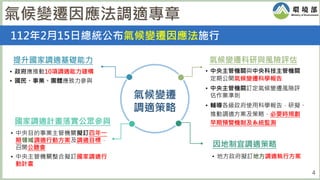 4
112年2月15日總統公布氣候變遷因應法施行
氣候變遷因應法調適專章
氣候變遷
調適策略
提升國家調適基礎能力
• 政府應推動10項調適能力建構
• 國民、事業、團體應致力參與
國家調適計畫落實公眾參與
因地制宜調適策略
氣候變遷科研與風險評估
• 中央主管機關與中央科技主管機關
定期公開氣候變遷科學報告
• 中央主管機關訂定氣候變遷風險評
估作業準則
• 輔導各級政府使用科學報告，研擬、
推動調適方案及策略，必要時規劃
早期預警機制及系統監測
• 地方政府擬訂地方調適執行方案
• 中央目的事業主管機關擬訂四年一
期領域調適行動方案及調適目標，
召開公聽會
• 中央主管機關整合擬訂國家調適行
動計畫
 
