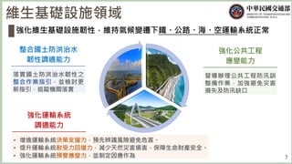 7
維生基礎設施領域
強化維生基礎設施韌性，維持氣候變遷下鐵、公路、海、空運輸系統正常
整合國土防洪治水
韌性調適能力
落實國土防洪治水韌性之
整合作業指引，並檢討更
新指引，追蹤機關落實
強化公共工程
應變能力
督導辦理公共工程防汛訓
整備作業，加強避免災害
損失及防汛缺口
強化運輸系統
調適能力
• 增進運輸系統決策支援力，預先辨識風險避免危害。
• 提升運輸系統耐受力回復力，減少天然災害損害，保障生命財產安全。
• 強化運輸系統預警應變力，並制定因應作為
 