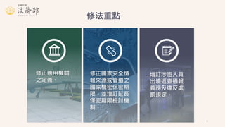 修法重點
修正適用機關
之定義。
修正國家安全情
報來源或管道之
國家機密保密期
限，並增訂延長
保密期限檢討機
制。
增訂涉密人員
出境返臺通報
義務及違反處
罰規定。
2
 