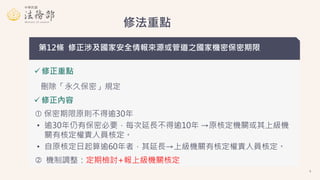 修法重點
第12條 修正涉及國家安全情報來源或管道之國家機密保密期限
 修正重點
 修正內容
刪除「永久保密」規定
 保密期限原則不得逾30年
• 逾30年仍有保密必要，每次延長不得逾10年 →原核定機關或其上級機
關有核定權責人員核定。...