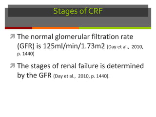 Stages of CRF
 The normal glomerular filtration rate
(GFR) is 125ml/min/1.73m2 (Day et al., 2010,
p. 1440)
 The stages of renal failure is determined
by the GFR (Day et al., 2010, p. 1440).
 