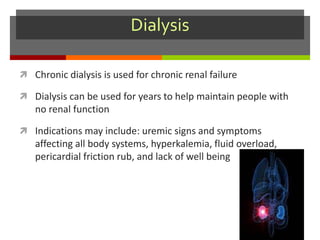 Dialysis
 Chronic dialysis is used for chronic renal failure
 Dialysis can be used for years to help maintain people with
no renal function
 Indications may include: uremic signs and symptoms
affecting all body systems, hyperkalemia, fluid overload,
pericardial friction rub, and lack of well being
 
