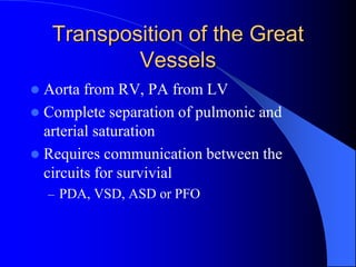 Transposition of the Great
Vessels
 Aorta from RV, PA from LV
 Complete separation of pulmonic and
arterial saturation
 Requires communication between the
circuits for survivial
– PDA, VSD, ASD or PFO
 