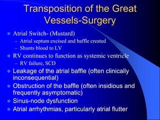 Transposition of the Great
Vessels-Surgery
 Atrial Switch- (Mustard)
– Atrial septum excised and baffle created
– Shunts blood to LV
 RV continues to function as systemic ventricle
– RV failure, SCD
 Leakage of the atrial baffle (often clinically
inconsequential)
 Obstruction of the baffle (often insidious and
frequently asymptomatic)
 Sinus-node dysfunction
 Atrial arrhythmias, particularly atrial flutter
 