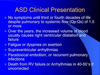 ASD Clinical Presentation
 No symptoms until third or fourth decades of life
despite pulmonary to systemic flow (Qp:Qs) of 1.5
or more
 Over the years, the increased volume of blood
usually causes right ventricular dilatation and
failure
 Fatigue or dyspnea on exertion
 Supraventricular arrhythmias
 Paradoxical embolism, or recurrent pulmonary
infections
 Death from RV failure or Arrhythmias in 40-50’s if
uncorrected
 