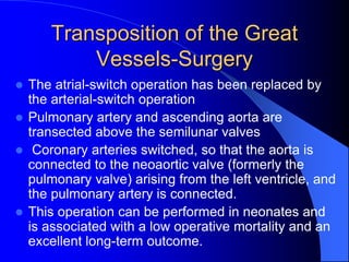 Transposition of the Great
Vessels-Surgery
 The atrial-switch operation has been replaced by
the arterial-switch operation
 Pulmonary artery and ascending aorta are
transected above the semilunar valves
 Coronary arteries switched, so that the aorta is
connected to the neoaortic valve (formerly the
pulmonary valve) arising from the left ventricle, and
the pulmonary artery is connected.
 This operation can be performed in neonates and
is associated with a low operative mortality and an
excellent long-term outcome.
 