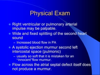 Physical Exam
 Right ventricular or pulmonary arterial
impulse may be palpable.
 Wide and fixed splitting of the second heart
sound
– Increased blood flow in PA
 A systolic ejection murmur second left
intercostal space (pulmonic)
– usually so soft that it is mistaken for an
“innocent”flow murmur.
 Flow across the atrial septal defect itself does
not produce a murmur.
 