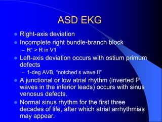 ASD EKG
 Right-axis deviation
 Incomplete right bundle-branch block
– R’ > R in V1
 Left-axis deviation occurs with ostium primum
defects
– 1-deg AVB, “notched s wave II”
 A junctional or low atrial rhythm (inverted P
waves in the inferior leads) occurs with sinus
venosus defects.
 Normal sinus rhythm for the first three
decades of life, after which atrial arrhythmias
may appear.
 