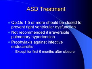 ASD Treatment
 Qp:Qs 1.5 or more should be closed to
prevent right ventricular dysfunction
 Not recommended if irreversible
pulmonary hypertension
 Prophylaxis against infective
endocarditis
– Except for first 6 months after closure
 