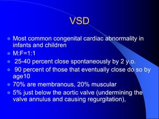 VSD
 Most common congenital cardiac abnormality in
infants and children
 M:F=1:1
 25-40 percent close spontaneously by 2 y.o.
 90 percent of those that eventually close do so by
age10
 70% are membranous, 20% muscular
 5% just below the aortic valve (undermining the
valve annulus and causing regurgitation),
 