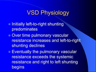 VSD Physiology
 Initially left-to-right shunting
predominates
 Over time pulmonary vascular
resistance increases and left-to-right
shunting declines
 Eventually the pulmonary vascular
resistance exceeds the systemic
resistance and right to left shunting
begins
 