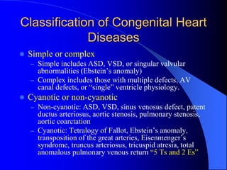Classification of Congenital Heart
Diseases
 Simple or complex
– Simple includes ASD, VSD, or singular valvular
abnormalities (Ebstein’s anomaly)
– Complex includes those with multiple defects, AV
canal defects, or “single” ventricle physiology.
 Cyanotic or non-cyanotic
– Non-cyanotic: ASD, VSD, sinus venosus defect, patent
ductus arteriosus, aortic stenosis, pulmonary stenosis,
aortic coarctation
– Cyanotic: Tetralogy of Fallot, Ebstein’s anomaly,
transposition of the great arteries, Eisenmenger’s
syndrome, truncus arteriosus, tricuspid atresia, total
anomalous pulmonary venous return “5 Ts and 2 Es”
 