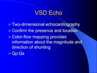 VSD Echo
 Two-dimensional echocardiography
 Confirm the presence and location
 Color-flow mapping provides
information about the magnitude and
direction of shunting
 Qp:Qs
 
