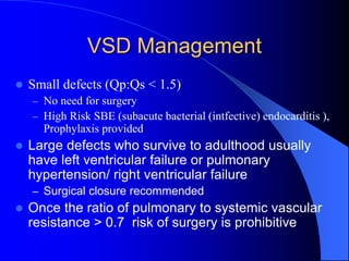 VSD Management
 Small defects (Qp:Qs < 1.5)
– No need for surgery
– High Risk SBE (subacute bacterial (intfective) endocarditis ),
Prophylaxis provided
 Large defects who survive to adulthood usually
have left ventricular failure or pulmonary
hypertension/ right ventricular failure
– Surgical closure recommended
 Once the ratio of pulmonary to systemic vascular
resistance > 0.7 risk of surgery is prohibitive
 