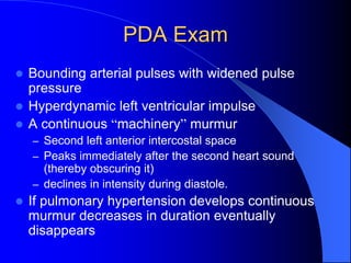 PDA Exam
 Bounding arterial pulses with widened pulse
pressure
 Hyperdynamic left ventricular impulse
 A continuous “machinery” murmur
– Second left anterior intercostal space
– Peaks immediately after the second heart sound
(thereby obscuring it)
– declines in intensity during diastole.
 If pulmonary hypertension develops continuous
murmur decreases in duration eventually
disappears
 