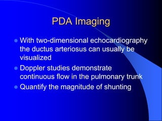 PDA Imaging
 With two-dimensional echocardiography
the ductus arteriosus can usually be
visualized
 Doppler studies demonstrate
continuous flow in the pulmonary trunk
 Quantify the magnitude of shunting
 