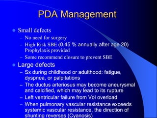 PDA Management
 Small defects
– No need for surgery
– High Risk SBE (0.45 % annually after age 20)
Prophylaxis provided
– Some recommend closure to prevent SBE
 Large defects
– Sx during childhood or adulthood: fatigue,
dyspnea, or palpitations
– The ductus arteriosus may become aneurysmal
and calcified, which may lead to its rupture
– Left ventricular failure from Vol overload
– When pulmonary vascular resistance exceeds
systemic vascular resistance, the direction of
shunting reverses (Cyanosis)
 