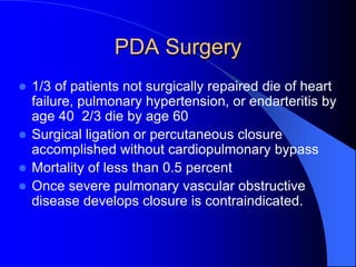 PDA Surgery
 1/3 of patients not surgically repaired die of heart
failure, pulmonary hypertension, or endarteritis by
age 40 2/3 die by age 60
 Surgical ligation or percutaneous closure
accomplished without cardiopulmonary bypass
 Mortality of less than 0.5 percent
 Once severe pulmonary vascular obstructive
disease develops closure is contraindicated.
 