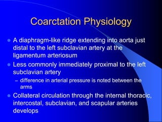 Coarctation Physiology
 A diaphragm-like ridge extending into aorta just
distal to the left subclavian artery at the
ligamentum arteriosum
 Less commonly immediately proximal to the left
subclavian artery
– difference in arterial pressure is noted between the
arms
 Collateral circulation through the internal thoracic,
intercostal, subclavian, and scapular arteries
develops
 