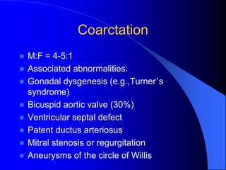 Coarctation
 M:F = 4-5:1
 Associated abnormalities:
 Gonadal dysgenesis (e.g.,Turner’s
syndrome)
 Bicuspid aortic valve (30%)
 Ventricular septal defect
 Patent ductus arteriosus
 Mitral stenosis or regurgitation
 Aneurysms of the circle of Willis
 