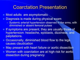 Coarctation Presentation
 Most adults are asymptomatic
 Diagnosis is made during physical exam
– Systemic arterial hypertension observed in the arms, with
diminished or absent femoral pulses
 If symptoms are present, they are usually those of
hypertension: headache, epistaxis, dizziness, and
palpitations.
 Occasionally, diminished blood flow to the legs
causes claudication
 May present with heart failure or aortic dissection
 Women with coarctation are at high risk for aortic
dissection during pregnancy
 