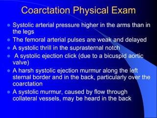 Coarctation Physical Exam
 Systolic arterial pressure higher in the arms than in
the legs
 The femoral arterial pulses are weak and delayed
 A systolic thrill in the suprasternal notch
 A systolic ejection click (due to a bicuspid aortic
valve)
 A harsh systolic ejection murmur along the left
sternal border and in the back, particularly over the
coarctation
 A systolic murmur, caused by flow through
collateral vessels, may be heard in the back
 