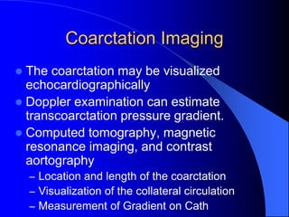 Coarctation Imaging
 The coarctation may be visualized
echocardiographically
 Doppler examination can estimate
transcoarctation pressure gradient.
 Computed tomography, magnetic
resonance imaging, and contrast
aortography
– Location and length of the coarctation
– Visualization of the collateral circulation
– Measurement of Gradient on Cath
 