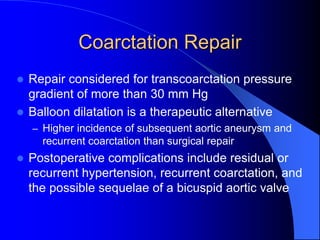 Coarctation Repair
 Repair considered for transcoarctation pressure
gradient of more than 30 mm Hg
 Balloon dilatation is a therapeutic alternative
– Higher incidence of subsequent aortic aneurysm and
recurrent coarctation than surgical repair
 Postoperative complications include residual or
recurrent hypertension, recurrent coarctation, and
the possible sequelae of a bicuspid aortic valve
 