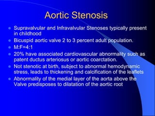 Aortic Stenosis
 Supravalvular and Infravalvular Stenoses typically present
in childhood
 Bicuspid aortic valve 2 to 3 percent adult population.
 M:F=4:1
 20% have associated cardiovascular abnormality such as
patent ductus arteriosus or aortic coarctation.
 Not stenotic at birth, subject to abnormal hemodynamic
stress, leads to thickening and calcification of the leaflets
 Abnormality of the medial layer of the aorta above the
Valve predisposes to dilatation of the aortic root
 