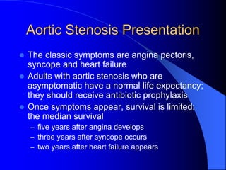 Aortic Stenosis Presentation
 The classic symptoms are angina pectoris,
syncope and heart failure
 Adults with aortic stenosis who are
asymptomatic have a normal life expectancy;
they should receive antibiotic prophylaxis
 Once symptoms appear, survival is limited:
the median survival
– five years after angina develops
– three years after syncope occurs
– two years after heart failure appears
 